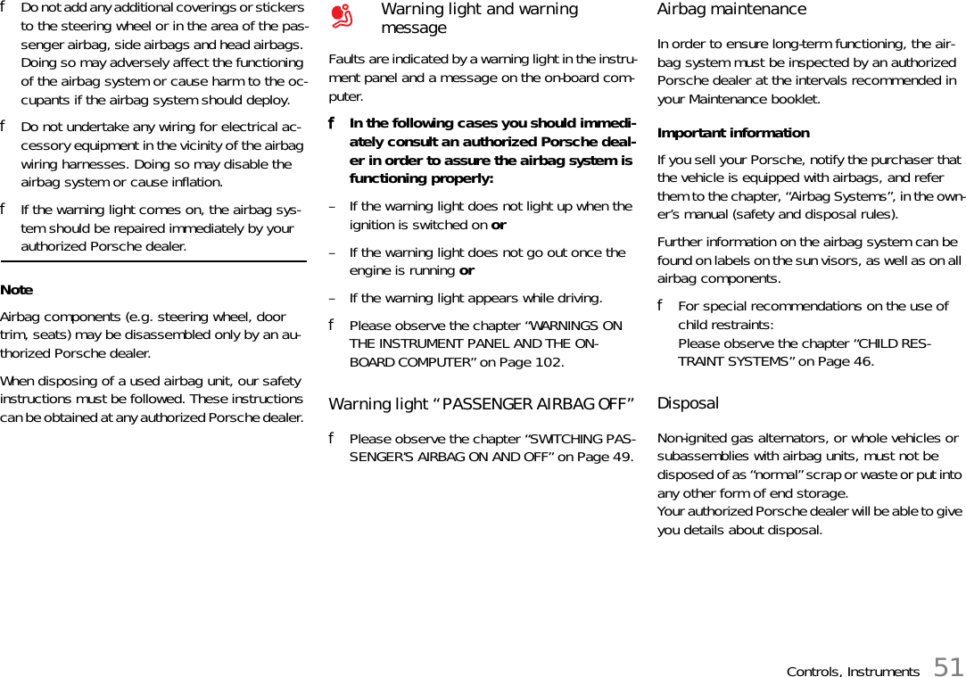 Controls, Instruments 51fDo not add any additional coverings or stickers to the steering wheel or in the area of the pas-senger airbag, side airbags and head airbags. Doing so may adversely affect the functioning of the airbag system or cause harm to the oc-cupants if the airbag system should deploy. fDo not undertake any wiring for electrical ac-cessory equipment in the vicinity of the airbag wiring harnesses. Doing so may disable the airbag system or cause inflation. fIf the warning light comes on, the airbag sys-tem should be repaired immediately by your authorized Porsche dealer. NoteAirbag components (e.g. steering wheel, door trim, seats) may be disassembled only by an au-thorized Porsche dealer. When disposing of a used airbag unit, our safety instructions must be followed. These instructions can be obtained at any authorized Porsche dealer. Faults are indicated by a warning light in the instru-ment panel and a message on the on-board com-puter. fIn the following cases you should immedi-ately consult an authorized Porsche deal-er in order to assure the airbag system is functioning properly:– If the warning light does not light up when the ignition is switched on or– If the warning light does not go out once the engine is running or – If the warning light appears while driving.fPlease observe the chapter “WARNINGS ON THE INSTRUMENT PANEL AND THE ON-BOARD COMPUTER” on Page 102.Warning light “PASSENGER AIRBAG OFF”fPlease observe the chapter “SWITCHING PAS-SENGER’S AIRBAG ON AND OFF” on Page 49.Airbag maintenanceIn order to ensure long-term functioning, the air-bag system must be inspected by an authorized Porsche dealer at the intervals recommended in your Maintenance booklet.Important information If you sell your Porsche, notify the purchaser that the vehicle is equipped with airbags, and refer them to the chapter, “Airbag Systems”, in the own-er’s manual (safety and disposal rules). Further information on the airbag system can be found on labels on the sun visors, as well as on all airbag components. fFor special recommendations on the use of child restraints: Please observe the chapter “CHILD RES-TRAINT SYSTEMS” on Page 46.DisposalNon-ignited gas alternators, or whole vehicles or subassemblies with airbag units, must not be disposed of as “normal” scrap or waste or put into any other form of end storage.Your authorized Porsche dealer will be able to give you details about disposal.Warning light and warning message