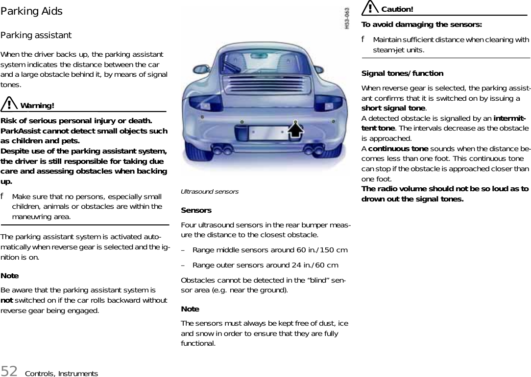 52 Controls, InstrumentsParking Aids Parking assistantWhen the driver backs up, the parking assistant system indicates the distance between the car and a large obstacle behind it, by means of signal tones.  Warning!Risk of serious personal injury or death. ParkAssist cannot detect small objects such as children and pets.Despite use of the parking assistant system, the driver is still responsible for taking due care and assessing obstacles when backing up. fMake sure that no persons, especially small children, animals or obstacles are within the maneuvring area. The parking assistant system is activated auto-matically when reverse gear is selected and the ig-nition is on. Note Be aware that the parking assistant system is not switched on if the car rolls backward without reverse gear being engaged. Ultrasound sensors Sensors Four ultrasound sensors in the rear bumper meas-ure the distance to the closest obstacle.– Range middle sensors around 60 in./150 cm – Range outer sensors around 24 in./60 cmObstacles cannot be detected in the “blind” sen-sor area (e.g. near the ground). Note The sensors must always be kept free of dust, ice and snow in order to ensure that they are fully functional.  Caution!To avoid damaging the sensors: fMaintain sufficient distance when cleaning with steam-jet units. Signal tones/function When reverse gear is selected, the parking assist-ant confirms that it is switched on by issuing a short signal tone.A detected obstacle is signalled by an intermit-tent tone. The intervals decrease as the obstacle is approached.A continuous tone sounds when the distance be-comes less than one foot. This continuous tone can stop if the obstacle is approached closer than one foot.The radio volume should not be so loud as to drown out the signal tones. 