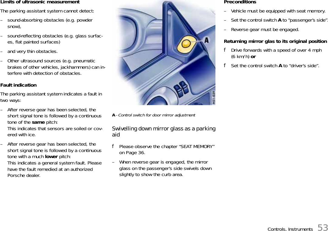 Controls, Instruments 53Limits of ultrasonic measurement The parking assistant system cannot detect:– sound-absorbing obstacles (e.g. powder snow), – sound-reflecting obstacles (e.g. glass surfac-es, flat painted surfaces) – and very thin obstacles. – Other ultrasound sources (e.g. pneumatic brakes of other vehicles, jackhammers) can in-terfere with detection of obstacles. Fault indication The parking assistant system indicates a fault in two ways:– After reverse gear has been selected, the short signal tone is followed by a continuous tone of the same pitch:This indicates that sensors are soiled or cov-ered with ice. – After reverse gear has been selected, the short signal tone is followed by a continuous tone with a much lower pitch:This indicates a general system fault. Please have the fault remedied at an authorized Porsche dealer. A- Control switch for door mirror adjustment Swivelling down mirror glass as a parking aidfPlease observe the chapter “SEAT MEMORY” on Page 36.– When reverse gear is engaged, the mirror glass on the passenger’s side swivels down slightly to show the curb area. Preconditions– Vehicle must be equipped with seat memory.– Set the control switch A to “passenger’s side”.– Reverse gear must be engaged.Returning mirror glas to its original positionfDrive forwards with a speed of over 4 mph (6 km/h) orfSet the control switch A to “driver’s side”.