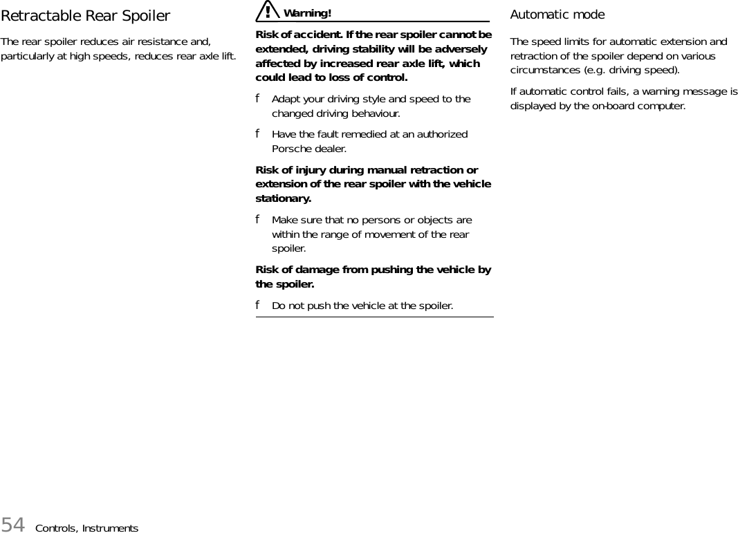 54 Controls, InstrumentsRetractable Rear SpoilerThe rear spoiler reduces air resistance and, particularly at high speeds, reduces rear axle lift. Warning!Risk of accident. If the rear spoiler cannot be extended, driving stability will be adversely affected by increased rear axle lift, which could lead to loss of control.fAdapt your driving style and speed to the changed driving behaviour.fHave the fault remedied at an authorized Porsche dealer.Risk of injury during manual retraction or extension of the rear spoiler with the vehicle stationary.fMake sure that no persons or objects are within the range of movement of the rear spoiler.Risk of damage from pushing the vehicle by the spoiler.fDo not push the vehicle at the spoiler.Automatic modeThe speed limits for automatic extension and retraction of the spoiler depend on various circumstances (e.g. driving speed).If automatic control fails, a warning message is displayed by the on-board computer.