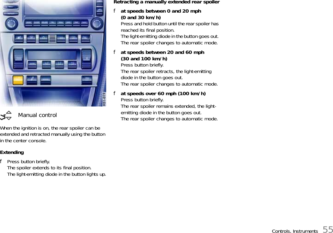Controls, Instruments 55When the ignition is on, the rear spoiler can be extended and retracted manually using the button in the center console.ExtendingfPress button briefly.The spoiler extends to its final position.The light-emitting diode in the button lights up.Retracting a manually extended rear spoilerfat speeds between 0 and 20 mph (0 and 30 km/h)Press and hold button until the rear spoiler has reached its final position.The light-emitting diode in the button goes out. The rear spoiler changes to automatic mode.fat speeds between 20 and 60 mph (30 and 100 km/h)Press button briefly.The rear spoiler retracts, the light-emitting diode in the button goes out. The rear spoiler changes to automatic mode.fat speeds over 60 mph (100 km/h)Press button briefly.The rear spoiler remains extended, the light-emitting diode in the button goes out. The rear spoiler changes to automatic mode.Manual control
