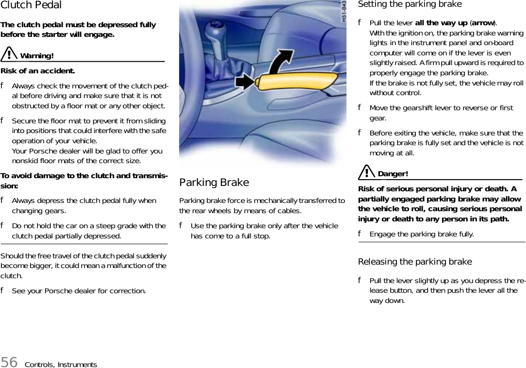 56 Controls, InstrumentsClutch Pedal The clutch pedal must be depressed fully before the starter will engage.  Warning!Risk of an accident. fAlways check the movement of the clutch ped-al before driving and make sure that it is not obstructed by a floor mat or any other object. fSecure the floor mat to prevent it from sliding into positions that could interfere with the safe operation of your vehicle.Your Porsche dealer will be glad to offer you nonskid floor mats of the correct size.To avoid damage to the clutch and transmis-sion: fAlways depress the clutch pedal fully when changing gears. fDo not hold the car on a steep grade with the clutch pedal partially depressed. Should the free travel of the clutch pedal suddenly become bigger, it could mean a malfunction of the clutch. fSee your Porsche dealer for correction. Parking Brake Parking brake force is mechanically transferred to the rear wheels by means of cables. fUse the parking brake only after the vehicle has come to a full stop. Setting the parking brake fPull the lever all the way up (arrow). With the ignition on, the parking brake warning lights in the instrument panel and on-board computer will come on if the lever is even slightly raised. A firm pull upward is required to properly engage the parking brake.If the brake is not fully set, the vehicle may roll without control.fMove the gearshift lever to reverse or first gear. fBefore exiting the vehicle, make sure that the parking brake is fully set and the vehicle is not moving at all.  Danger!Risk of serious personal injury or death. A partially engaged parking brake may allow the vehicle to roll, causing serious personal injury or death to any person in its path.fEngage the parking brake fully.Releasing the parking brake fPull the lever slightly up as you depress the re-lease button, and then push the lever all the way down. 