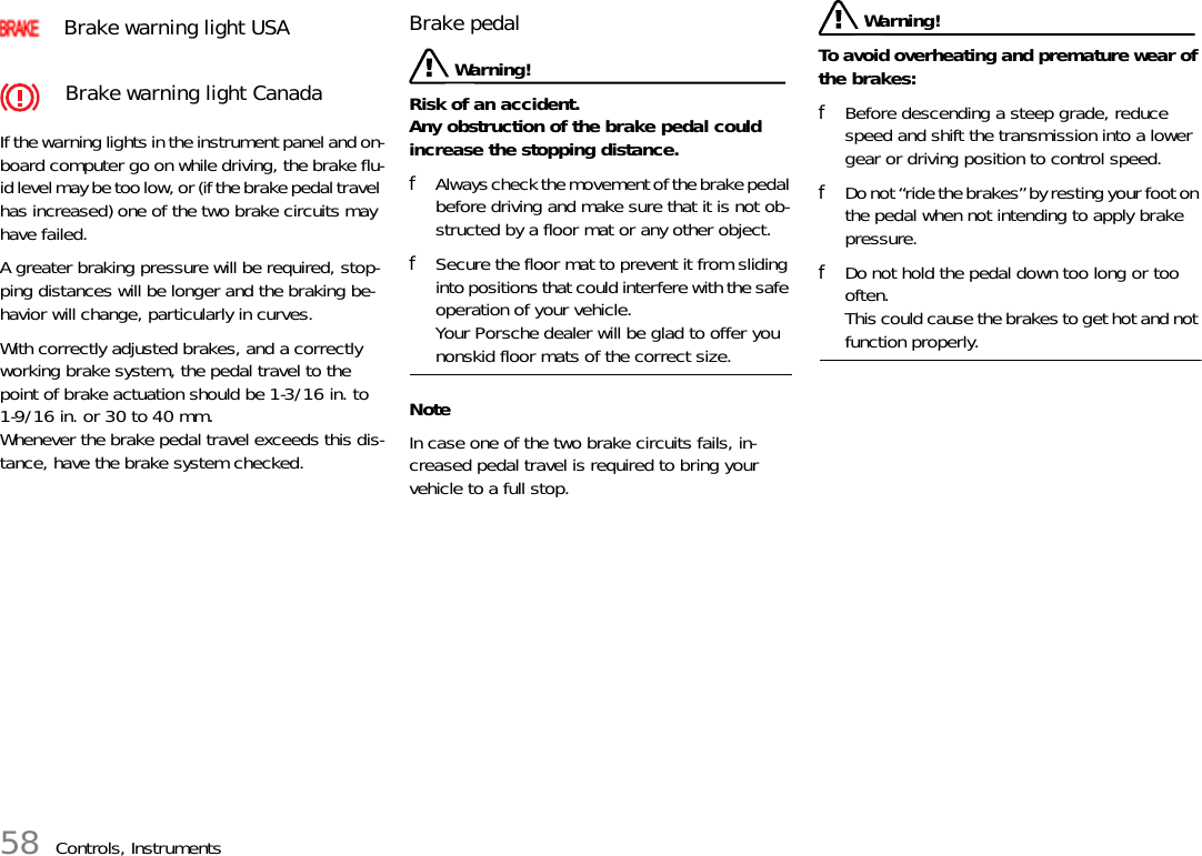 58 Controls, InstrumentsIf the warning lights in the instrument panel and on-board computer go on while driving, the brake flu-id level may be too low, or (if the brake pedal travel has increased) one of the two brake circuits may have failed. A greater braking pressure will be required, stop-ping distances will be longer and the braking be-havior will change, particularly in curves. With correctly adjusted brakes, and a correctly working brake system, the pedal travel to the point of brake actuation should be 1-3/16 in. to 1-9/16 in. or 30 to 40 mm. Whenever the brake pedal travel exceeds this dis-tance, have the brake system checked. Brake pedal  Warning!Risk of an accident.Any obstruction of the brake pedal could increase the stopping distance. fAlways check the movement of the brake pedal before driving and make sure that it is not ob-structed by a floor mat or any other object. fSecure the floor mat to prevent it from sliding into positions that could interfere with the safe operation of your vehicle.Your Porsche dealer will be glad to offer you nonskid floor mats of the correct size.NoteIn case one of the two brake circuits fails, in-creased pedal travel is required to bring your vehicle to a full stop.  Warning! To avoid overheating and premature wear of the brakes: fBefore descending a steep grade, reduce speed and shift the transmission into a lower gear or driving position to control speed. fDo not “ride the brakes” by resting your foot on the pedal when not intending to apply brake pressure. fDo not hold the pedal down too long or too often. This could cause the brakes to get hot and not function properly. Brake warning light USABrake warning light Canada 