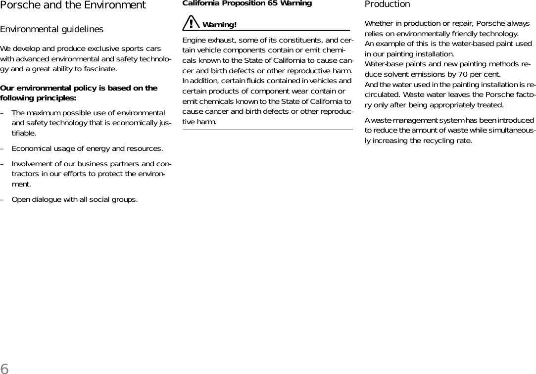 6Porsche and the Environment Environmental guidelinesWe develop and produce exclusive sports cars with advanced environmental and safety technolo-gy and a great ability to fascinate. Our environmental policy is based on the following principles:– The maximum possible use of environmentaland safety technology that is economically jus-tifiable. – Economical usage of energy and resources. – Involvement of our business partners and con-tractors in our efforts to protect the environ-ment. – Open dialogue with all social groups. California Proposition 65 Warning Warning!Engine exhaust, some of its constituents, and cer-tain vehicle components contain or emit chemi-cals known to the State of California to cause can-cer and birth defects or other reproductive harm.In addition, certain fluids contained in vehicles and certain products of component wear contain or emit chemicals known to the State of California to cause cancer and birth defects or other reproduc-tive harm. ProductionWhether in production or repair, Porsche always relies on environmentally friendly technology.An example of this is the water-based paint used in our painting installation.Water-base paints and new painting methods re-duce solvent emissions by 70 per cent.And the water used in the painting installation is re-circulated. Waste water leaves the Porsche facto-ry only after being appropriately treated. A waste-management system has been introduced to reduce the amount of waste while simultaneous-ly increasing the recycling rate. 