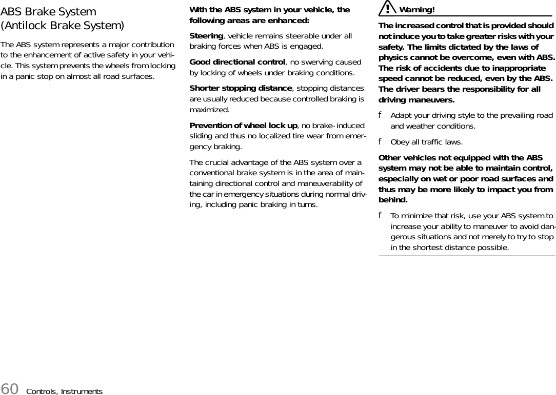 60 Controls, InstrumentsABS Brake System(Antilock Brake System)The ABS system represents a major contribution to the enhancement of active safety in your vehi-cle. This system prevents the wheels from locking in a panic stop on almost all road surfaces. With the ABS system in your vehicle, the following areas are enhanced: Steering, vehicle remains steerable under all braking forces when ABS is engaged. Good directional control, no swerving caused by locking of wheels under braking conditions. Shorter stopping distance, stopping distances are usually reduced because controlled braking is maximized. Prevention of wheel lock up, no brake- induced sliding and thus no localized tire wear from emer-gency braking. The crucial advantage of the ABS system over a conventional brake system is in the area of main-taining directional control and maneuverability of the car in emergency situations during normal driv-ing, including panic braking in turns.  Warning! The increased control that is provided should not induce you to take greater risks with your safety. The limits dictated by the laws of physics cannot be overcome, even with ABS.The risk of accidents due to inappropriate speed cannot be reduced, even by the ABS.The driver bears the responsibility for all driving maneuvers. fAdapt your driving style to the prevailing road and weather conditions. fObey all traffic laws. Other vehicles not equipped with the ABS system may not be able to maintain control, especially on wet or poor road surfaces and thus may be more likely to impact you from behind. fTo minimize that risk, use your ABS system to increase your ability to maneuver to avoid dan-gerous situations and not merely to try to stop in the shortest distance possible. 