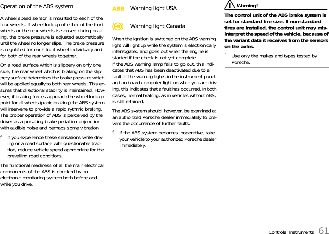 Controls, Instruments 61Operation of the ABS systemA wheel speed sensor is mounted to each of the four wheels. If wheel lock-up of either of the front wheels or the rear wheels is sensed during brak-ing, the brake pressure is adjusted automatically until the wheel no longer slips. The brake pressure is regulated for each front wheel individually and for both of the rear wheels together. On a road surface which is slippery on only one side, the rear wheel which is braking on the slip-pery surface determines the brake pressure which will be applied equally to both rear wheels. This en-sures that directional stability is maintained. How-ever, if braking forces approach the wheel lock-up point for all wheels (panic braking) the ABS system will intervene to provide a rapid rythmic braking. The proper operation of ABS is perceived by the driver as a pulsating brake pedal in conjunction with audible noise and perhaps some vibration. fIf you experience these sensations while driv-ing or a road surface with questionable trac-tion, reduce vehicle speed appropriate for the prevailing road conditions.The functional readiness of all the main electrical components of the ABS is checked by an electronic monitoring system both before and while you drive. When the ignition is switched on the ABS warning light will light up while the system is electronically interrogated and goes out when the engine is started if the check is not yet complete. If the ABS warning lamp fails to go out, this indi-cates that ABS has been deactivated due to a fault. If the warning lights in the instrument panel and on-board computer light up while you are driv-ing, this indicates that a fault has occurred. In both cases, normal braking, as in vehicles without ABS, is still retained. The ABS system should, however, be examined at an authorized Porsche dealer immediately to pre-vent the occurrence of further faults. fIf the ABS system becomes inoperative, take your vehicle to your authorized Porsche dealer immediately.  Warning! The control unit of the ABS brake system is set for standard tire size. If non-standard tires are installed, the control unit may mis-interpret the speed of the vehicle, because of the variant data it receives from the sensors on the axles.fUse only tire makes and types tested by Porsche.Warning light USAWarning light Canada