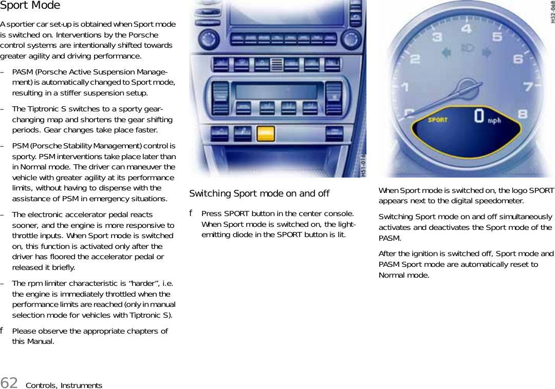 62 Controls, InstrumentsSport ModeA sportier car set-up is obtained when Sport mode is switched on. Interventions by the Porsche control systems are intentionally shifted towards greater agility and driving performance.– PASM (Porsche Active Suspension Manage-ment) is automatically changed to Sport mode, resulting in a stiffer suspension setup.– The Tiptronic S switches to a sporty gear-changing map and shortens the gear shifting periods. Gear changes take place faster.– PSM (Porsche Stability Management) control is sporty. PSM interventions take place later than in Normal mode. The driver can maneuver the vehicle with greater agility at its performance limits, without having to dispense with the assistance of PSM in emergency situations.– The electronic accelerator pedal reacts sooner, and the engine is more responsive to throttle inputs. When Sport mode is switched on, this function is activated only after the driver has floored the accelerator pedal or released it briefly.– The rpm limiter characteristic is “harder”, i.e. the engine is immediately throttled when the performance limits are reached (only in manual selection mode for vehicles with Tiptronic S).fPlease observe the appropriate chapters of this Manual.Switching Sport mode on and offfPress SPORT button in the center console.When Sport mode is switched on, the light-emitting diode in the SPORT button is lit.When Sport mode is switched on, the logo SPORT appears next to the digital speedometer.Switching Sport mode on and off simultaneously activates and deactivates the Sport mode of the PASM.After the ignition is switched off, Sport mode and PASM Sport mode are automatically reset to Normal mode.