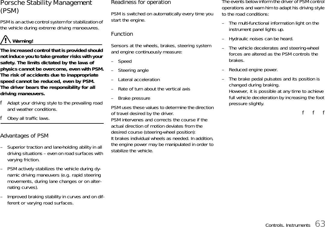 Controls, Instruments 63Porsche Stability Management (PSM)PSM is an active control system for stabilization of the vehicle during extreme driving manoeuvres. Warning!The increased control that is provided should not induce you to take greater risks with your safety. The limits dictated by the laws of physics cannot be overcome, even with PSM.The risk of accidents due to inappropriate speed cannot be reduced, even by PSM.The driver bears the responsibility for all driving maneuvers. fAdapt your driving style to the prevailing road and weather conditions. fObey all traffic laws. Advantages of PSM – Superior traction and lane-holding ability in all driving situations – even on road surfaces with varying friction. – PSM actively stabilizes the vehicle during dy-namic driving maneuvers (e.g. rapid steering movements, during lane changes or on alter-nating curves). – Improved braking stability in curves and on dif-ferent or varying road surfaces. Readiness for operationPSM is switched on automatically every time you start the engine.FunctionSensors at the wheels, brakes, steering system and engine continuously measure:–Speed–Steering angle– Lateral acceleration– Rate of turn about the vertical axis– Brake pressurePSM uses these values to determine the direction of travel desired by the driver.PSM intervenes and corrects the course if the actual direction of motion deviates from the desired course (steering-wheel position):It brakes individual wheels as needed. In addition, the engine power may be manipulated in order to stabilize the vehicle.The events below inform the driver of PSM control operations and warn him to adapt his driving style to the road conditions:– The multi-functional information light on the instrument panel lights up.– Hydraulic noises can be heard.– The vehicle decelerates and steering-wheel forces are altered as the PSM controls the brakes.– Reduced engine power.– The brake pedal pulsates and its position is changed during braking.However, it is possible at any time to achieve full vehicle deceleration by increasing the foot pressure slightly.f   f   f