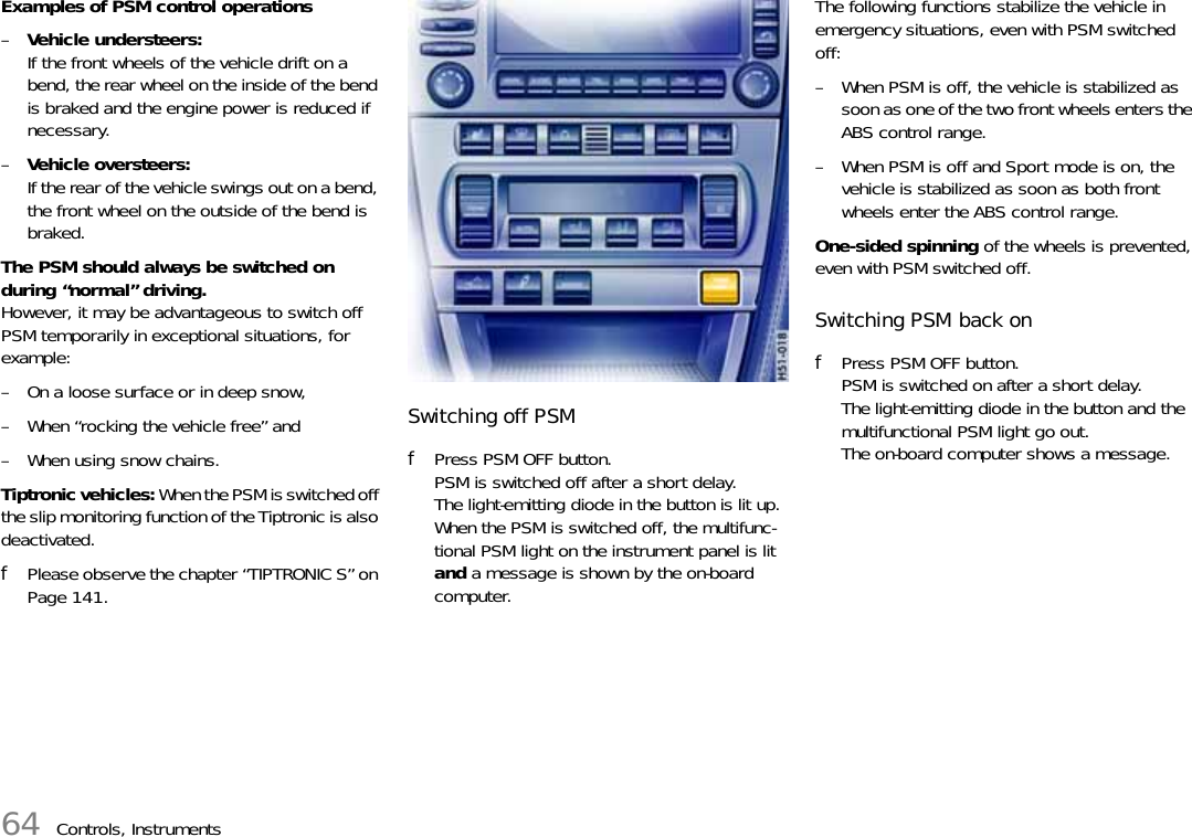 64 Controls, InstrumentsExamples of PSM control operations–Vehicle understeers:If the front wheels of the vehicle drift on a bend, the rear wheel on the inside of the bend is braked and the engine power is reduced if necessary.–Vehicle oversteers:If the rear of the vehicle swings out on a bend, the front wheel on the outside of the bend is braked.The PSM should always be switched on during “normal” driving.However, it may be advantageous to switch off PSM temporarily in exceptional situations, for example:– On a loose surface or in deep snow,– When “rocking the vehicle free” and– When using snow chains.Tiptronic vehicles: When the PSM is switched off the slip monitoring function of the Tiptronic is also deactivated.fPlease observe the chapter “TIPTRONIC S” on Page 141.Switching off PSMfPress PSM OFF button. PSM is switched off after a short delay.The light-emitting diode in the button is lit up.When the PSM is switched off, the multifunc-tional PSM light on the instrument panel is lit and a message is shown by the on-board computer.The following functions stabilize the vehicle in emergency situations, even with PSM switched off:– When PSM is off, the vehicle is stabilized as soon as one of the two front wheels enters the ABS control range.– When PSM is off and Sport mode is on, the vehicle is stabilized as soon as both front wheels enter the ABS control range.One-sided spinning of the wheels is prevented, even with PSM switched off.Switching PSM back onfPress PSM OFF button. PSM is switched on after a short delay.The light-emitting diode in the button and the multifunctional PSM light go out.The on-board computer shows a message.