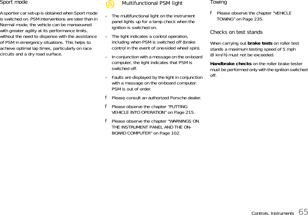 Controls, Instruments 65Sport modeA sportier car set-up is obtained when Sport mode is switched on. PSM interventions are later than in Normal mode; the vehicle can be manoeuvred with greater agility at its performance limits, without the need to dispense with the assistance of PSM in emergency situations. This helps to achieve optimal lap times, particularly on race circuits and a dry road surface. – The multifunctional light on the instrument panel lights up for a lamp check when the ignition is switched on.– The light indicates a control operation, including when PSM is switched off (brake control in the event of one-sided wheel spin).– In conjunction with a message on the on-board computer, the light indicates that PSM is switched off.– Faults are displayed by the light in conjunction with a message on the on-board computer.PSM is out of order.fPlease consult an authorized Porsche dealer. fPlease observe the chapter “PUTTING VEHICLE INTO OPERATION” on Page 215.fPlease observe the chapter “WARNINGS ON THE INSTRUMENT PANEL AND THE ON-BOARD COMPUTER” on Page 102.TowingfPlease observe the chapter “VEHICLE TOWING” on Page 235.Checks on test standsWhen carrying out brake tests on roller test stands a maximum testing speed of 5 mph (8 km/h) must not be exceeded.Handbrake checks on the roller brake tester must be performed only with the ignition switched off.Multifunctional PSM light