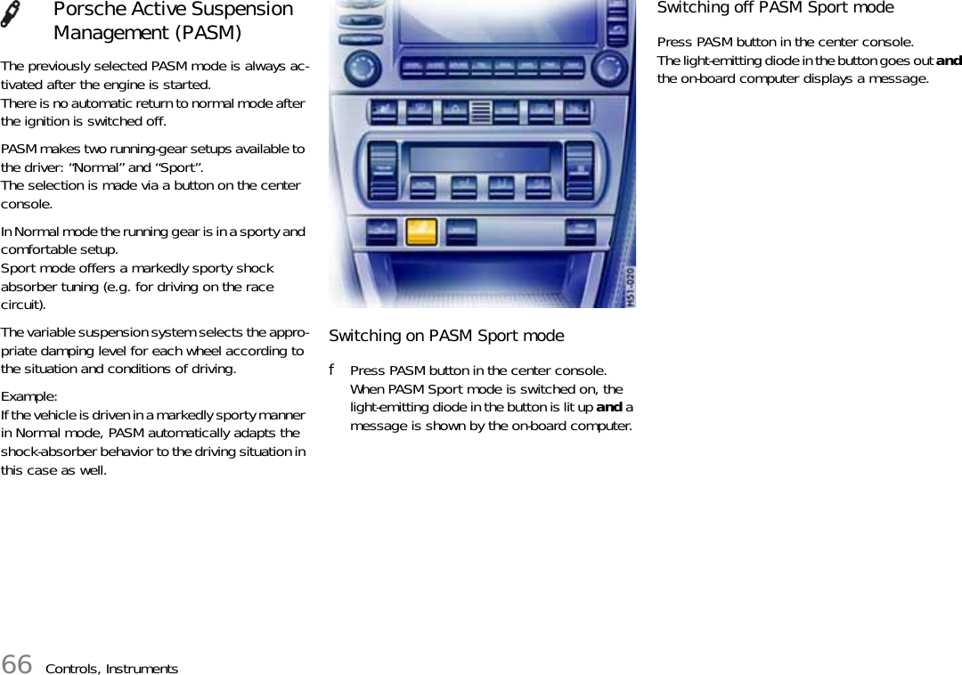 66 Controls, InstrumentsThe previously selected PASM mode is always ac-tivated after the engine is started.There is no automatic return to normal mode after the ignition is switched off.PASM makes two running-gear setups available to the driver: “Normal” and “Sport”.The selection is made via a button on the center console.In Normal mode the running gear is in a sporty and comfortable setup.Sport mode offers a markedly sporty shock absorber tuning (e.g. for driving on the race circuit).The variable suspension system selects the appro-priate damping level for each wheel according to the situation and conditions of driving.Example:If the vehicle is driven in a markedly sporty manner in Normal mode, PASM automatically adapts the shock-absorber behavior to the driving situation in this case as well.Switching on PASM Sport modefPress PASM button in the center console.When PASM Sport mode is switched on, the light-emitting diode in the button is lit up and a message is shown by the on-board computer.Switching off PASM Sport modePress PASM button in the center console.The light-emitting diode in the button goes out and the on-board computer displays a message.Porsche Active Suspension Management (PASM)