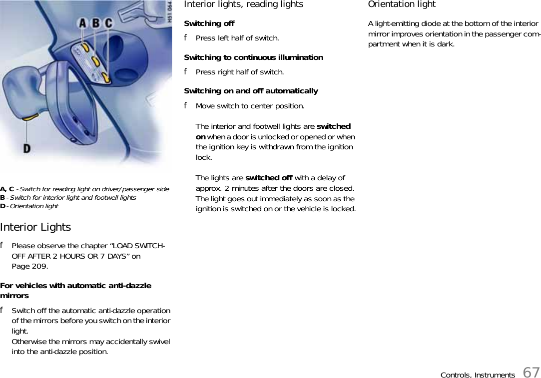 Controls, Instruments 67A, C - Switch for reading light on driver/passenger sideB- Switch for interior light and footwell lightsD- Orientation lightInterior LightsfPlease observe the chapter “LOAD SWITCH-OFF AFTER 2 HOURS OR 7 DAYS” on Page 209.For vehicles with automatic anti-dazzle mirrorsfSwitch off the automatic anti-dazzle operation of the mirrors before you switch on the interior light.Otherwise the mirrors may accidentally swivel into the anti-dazzle position.Interior lights, reading lightsSwitching offfPress left half of switch.Switching to continuous illuminationfPress right half of switch.Switching on and off automaticallyfMove switch to center position.The interior and footwell lights are switched on when a door is unlocked or opened or when the ignition key is withdrawn from the ignition lock.The lights are switched off with a delay of approx. 2 minutes after the doors are closed.The light goes out immediately as soon as the ignition is switched on or the vehicle is locked.Orientation lightA light-emitting diode at the bottom of the interior mirror improves orientation in the passenger com-partment when it is dark.