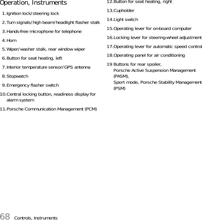 68 Controls, InstrumentsOperation, Instruments 1.Ignition lock/steering lock2.Turn signals/high beam/headlight flasher stalk3.Hands-free microphone for telephone4.Horn5.Wiper/washer stalk, rear window wiper6.Button for seat heating, left7.Interior temperature sensor/GPS antenna8.Stopwatch9.Emergency flasher switch10.Central locking button, readiness display for alarm system11.Porsche Communication Management (PCM)12.Button for seat heating, right13.Cupholder14.Light switch15.Operating lever for on-board computer16.Locking lever for steering-wheel adjustment17.Operating lever for automatic speed control18.Operating panel for air conditioning19 Buttons for rear spoiler, Porsche Active Suspension Management (PASM), Sport mode, Porsche Stability Management (PSM)