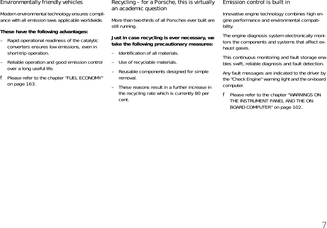 7Environmentally friendly vehiclesModern environmental technology ensures compli-ance with all emission laws applicable worldwide. These have the following advantages:– Rapid operational readiness of the catalytic converters ensures low emissions, even in short-trip operation. – Reliable operation and good emission controlover a long useful life. fPlease refer to the chapter “FUEL ECONOMY” on page 163. Recycling – for a Porsche, this is virtually an academic question More than two-thirds of all Porsches ever built are still running. Just in case recycling is ever necessary, we take the following precautionary measures: – Identification of all materials. – Use of recyclable materials. – Reusable components designed for simple removal. – These reasons result in a further increase in the recycling rate which is currently 80 per cent. Emission control is built inInnovative engine technology combines high en-gine performance and environmental compati-bility. The engine diagnosis system electronically moni-tors the components and systems that affect ex-haust gases. This continuous monitoring and fault storage ena-bles swift, reliable diagnosis and fault detection. Any fault messages are indicated to the driver by the ”Check Engine“ warning light and the on-board computer. fPlease refer to the chapter “WARNINGS ON THE INSTRUMENT PANEL AND THE ON-BOARD COMPUTER” on page 102.