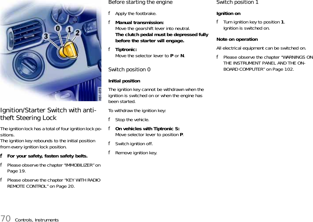 70 Controls, InstrumentsIgnition/Starter Switch with anti-theft Steering LockThe ignition lock has a total of four ignition lock po-sitions.The ignition key rebounds to the initial position from every ignition lock position.fFor your safety, fasten safety belts. fPlease observe the chapter “IMMOBILIZER” on Page 19.fPlease observe the chapter “KEY WITH RADIO REMOTE CONTROL” on Page 20.Before starting the enginefApply the footbrake.fManual transmission:Move the gearshift lever into neutral. The clutch pedal must be depressed fully before the starter will engage.fTiptronic:Move the selector lever to P or N.Switch position 0 Initial positionThe ignition key cannot be withdrawn when the ignition is switched on or when the engine has been started.To withdraw the ignition key:fStop the vehicle.fOn vehicles with Tiptronic S:Move selector lever to position P.fSwitch ignition off.fRemove ignition key. Switch position 1 Ignition onfTurn ignition key to position 1.Ignition is switched on.Note on operationAll electrical equipment can be switched on.fPlease observe the chapter “WARNINGS ON THE INSTRUMENT PANEL AND THE ON-BOARD COMPUTER” on Page 102.