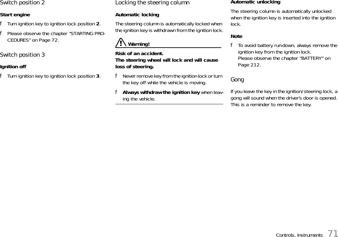 Controls, Instruments 71Switch position 2Start enginefTurn ignition key to ignition lock position 2.fPlease observe the chapter “STARTING PRO-CEDURES” on Page 72.Switch position 3Ignition offfTurn ignition key to ignition lock position 3.Locking the steering columnAutomatic lockingThe steering column is automatically locked when the ignition key is withdrawn from the ignition lock. Warning! Risk of an accident.The steering wheel will lock and will cause loss of steering. fNever remove key from the ignition lock or turn the key off while the vehicle is moving. fAlways withdraw the ignition key when leav-ing the vehicle.Automatic unlockingThe steering column is automatically unlocked when the ignition key is inserted into the ignition lock.NotefTo avoid battery run-down, always remove the ignition key from the ignition lock.Please observe the chapter “BATTERY” on Page 212.Gong If you leave the key in the ignition/steering lock, a gong will sound when the driver’s door is opened. This is a reminder to remove the key. 