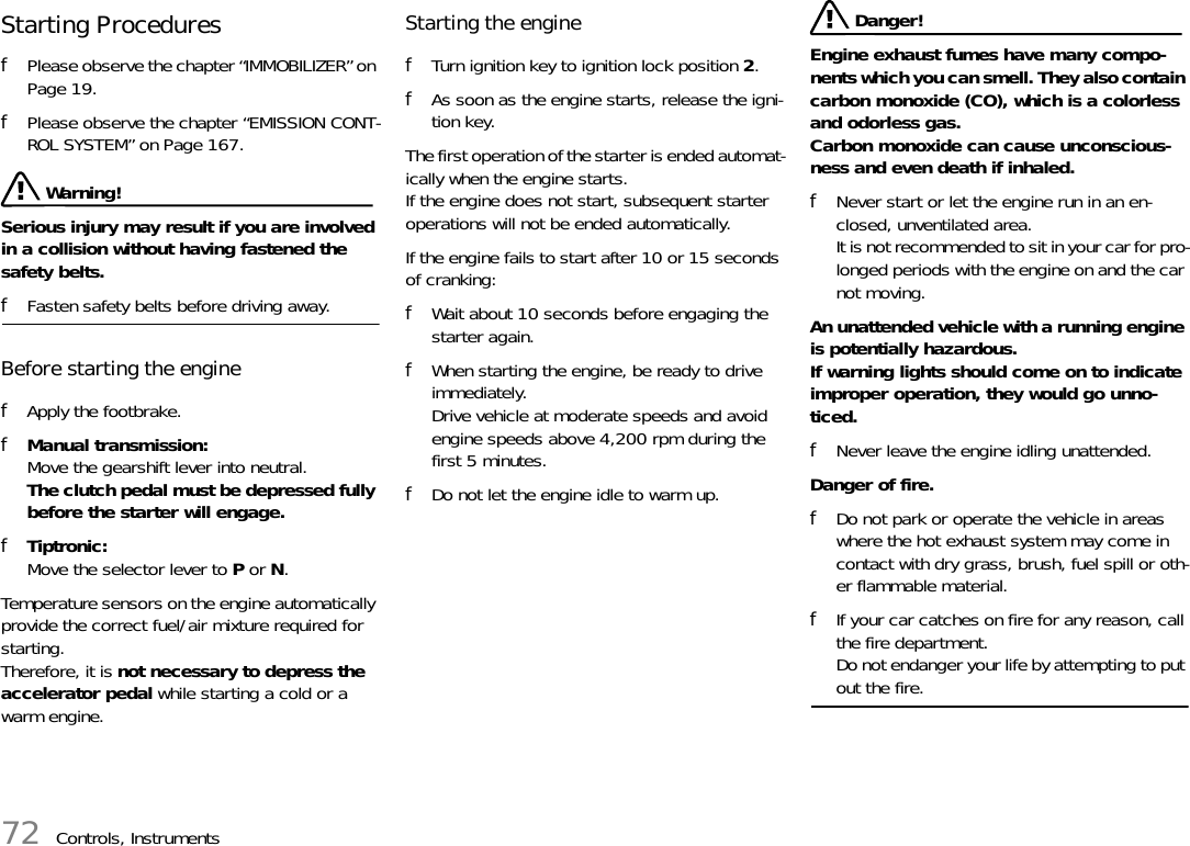 72 Controls, InstrumentsStarting Procedures fPlease observe the chapter “IMMOBILIZER” on Page 19.fPlease observe the chapter “EMISSION CONT-ROL SYSTEM” on Page 167. Warning!Serious injury may result if you are involved in a collision without having fastened the safety belts. fFasten safety belts before driving away. Before starting the engine fApply the footbrake. fManual transmission:Move the gearshift lever into neutral. The clutch pedal must be depressed fully before the starter will engage.fTiptronic:Move the selector lever to P or N.Temperature sensors on the engine automatically provide the correct fuel/air mixture required for starting.Therefore, it is not necessary to depress the accelerator pedal while starting a cold or a warm engine. Starting the enginefTurn ignition key to ignition lock position 2.fAs soon as the engine starts, release the igni-tion key. The first operation of the starter is ended automat-ically when the engine starts.If the engine does not start, subsequent starter operations will not be ended automatically. If the engine fails to start after 10 or 15 seconds of cranking: fWait about 10 seconds before engaging the starter again. fWhen starting the engine, be ready to drive immediately. Drive vehicle at moderate speeds and avoid engine speeds above 4,200 rpm during the first 5 minutes. fDo not let the engine idle to warm up. Danger!Engine exhaust fumes have many compo-nents which you can smell. They also contain carbon monoxide (CO), which is a colorless and odorless gas.Carbon monoxide can cause unconscious-ness and even death if inhaled. fNever start or let the engine run in an en-closed, unventilated area.It is not recommended to sit in your car for pro-longed periods with the engine on and the car not moving.An unattended vehicle with a running engine is potentially hazardous.If warning lights should come on to indicate improper operation, they would go unno-ticed. fNever leave the engine idling unattended.Danger of fire. fDo not park or operate the vehicle in areas where the hot exhaust system may come in contact with dry grass, brush, fuel spill or oth-er flammable material. fIf your car catches on fire for any reason, call the fire department. Do not endanger your life by attempting to put out the fire. 