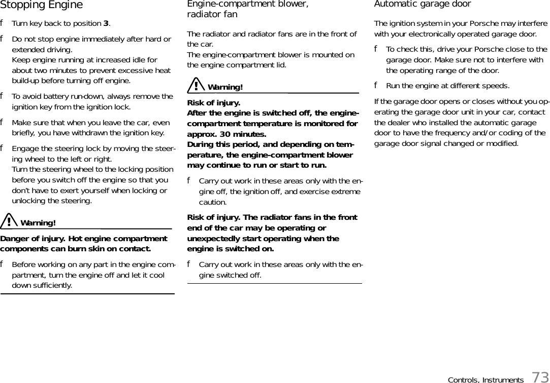 Controls, Instruments 73Stopping Engine fTurn key back to position 3. fDo not stop engine immediately after hard or extended driving. Keep engine running at increased idle for about two minutes to prevent excessive heat build-up before turning off engine. fTo avoid battery run-down, always remove the ignition key from the ignition lock. fMake sure that when you leave the car, even briefly, you have withdrawn the ignition key. fEngage the steering lock by moving the steer-ing wheel to the left or right. Turn the steering wheel to the locking position before you switch off the engine so that you don’t have to exert yourself when locking or unlocking the steering.  Warning!Danger of injury. Hot engine compartment components can burn skin on contact. fBefore working on any part in the engine com-partment, turn the engine off and let it cool down sufficiently. Engine-compartment blower,radiator fan The radiator and radiator fans are in the front of the car.The engine-compartment blower is mounted on the engine compartment lid.  Warning!Risk of injury.After the engine is switched off, the engine-compartment temperature is monitored for approx. 30 minutes.During this period, and depending on tem-perature, the engine-compartment blower may continue to run or start to run. fCarry out work in these areas only with the en-gine off, the ignition off, and exercise extreme caution.Risk of injury. The radiator fans in the front end of the car may be operating or unexpectedly start operating when the engine is switched on.fCarry out work in these areas only with the en-gine switched off.Automatic garage door The ignition system in your Porsche may interfere with your electronically operated garage door. fTo check this, drive your Porsche close to the garage door. Make sure not to interfere with the operating range of the door. fRun the engine at different speeds.If the garage door opens or closes without you op-erating the garage door unit in your car, contact the dealer who installed the automatic garage door to have the frequency and/or coding of the garage door signal changed or modified. 