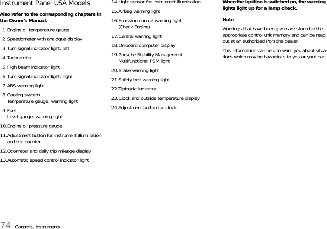 74 Controls, InstrumentsInstrument Panel USA Models Also refer to the corresponding chapters in the Owner’s Manual.1.Engine oil temperature gauge 2.Speedometer with analogue display3.Turn signal indicator light, left4.Tachometer5.High beam indicator light6.Turn signal indicator light, right7.ABS warning light8.Cooling systemTemperature gauge, warning light9.FuelLevel gauge, warning light10.Engine oil pressure gauge11.Adjustment button for instrument illumination and trip counter12.Odometer and daily trip mileage display13.Automatic speed control indicator light14.Light sensor for instrument illumination15.Airbag warning light16.Emission control warning light (Check Engine)17.Central warning light18.On-board computer display19.Porsche Stability ManagementMultifunctional PSM light20.Brake warning light21.Safety belt warning light22.Tiptronic indicator23.Clock and outside temperature display24 Adjustment button for clockWhen the ignition is switched on, the warning lights light up for a lamp check. NoteWarnings that have been given are stored in the appropriate control unit memory and can be read out at an authorized Porsche dealer. This information can help to warn you about situa-tions which may be hazardous to you or your car. 