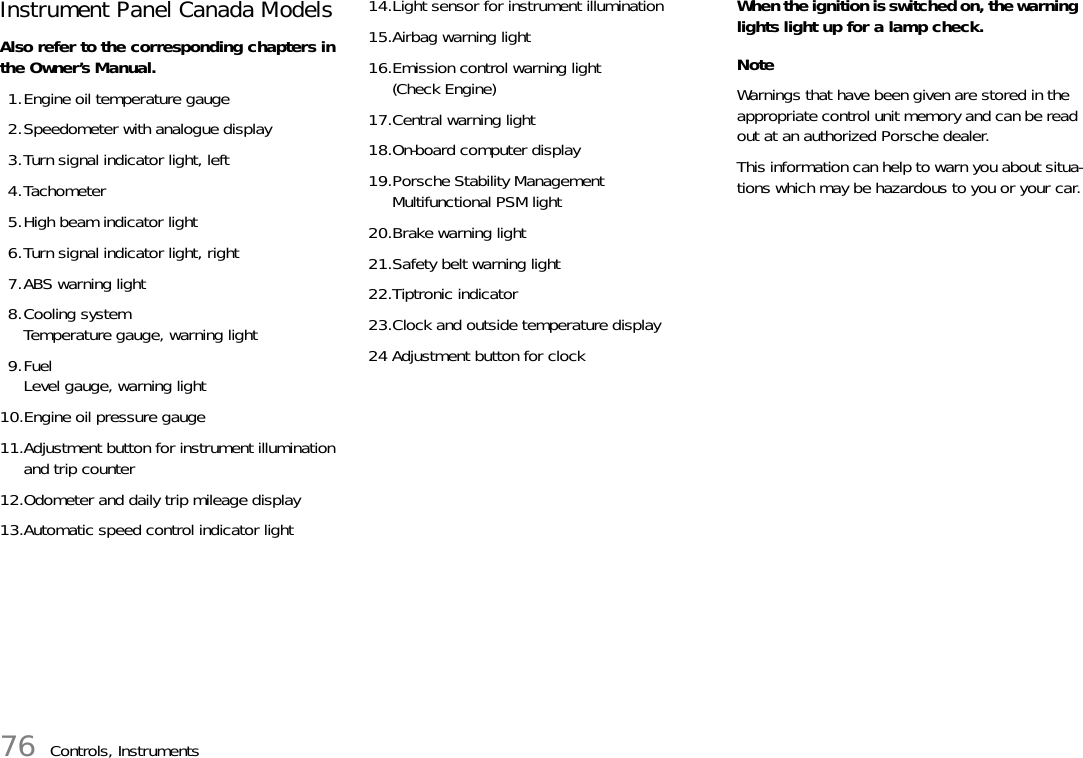 76 Controls, InstrumentsInstrument Panel Canada Models Also refer to the corresponding chapters in the Owner’s Manual.1.Engine oil temperature gauge 2.Speedometer with analogue display3.Turn signal indicator light, left4.Tachometer5.High beam indicator light6.Turn signal indicator light, right7.ABS warning light8.Cooling systemTemperature gauge, warning light9.FuelLevel gauge, warning light10.Engine oil pressure gauge11.Adjustment button for instrument illumination and trip counter12.Odometer and daily trip mileage display13.Automatic speed control indicator light14.Light sensor for instrument illumination15.Airbag warning light16.Emission control warning light (Check Engine)17.Central warning light18.On-board computer display19.Porsche Stability ManagementMultifunctional PSM light20.Brake warning light21.Safety belt warning light22.Tiptronic indicator23.Clock and outside temperature display24 Adjustment button for clockWhen the ignition is switched on, the warning lights light up for a lamp check. NoteWarnings that have been given are stored in the appropriate control unit memory and can be read out at an authorized Porsche dealer. This information can help to warn you about situa-tions which may be hazardous to you or your car.