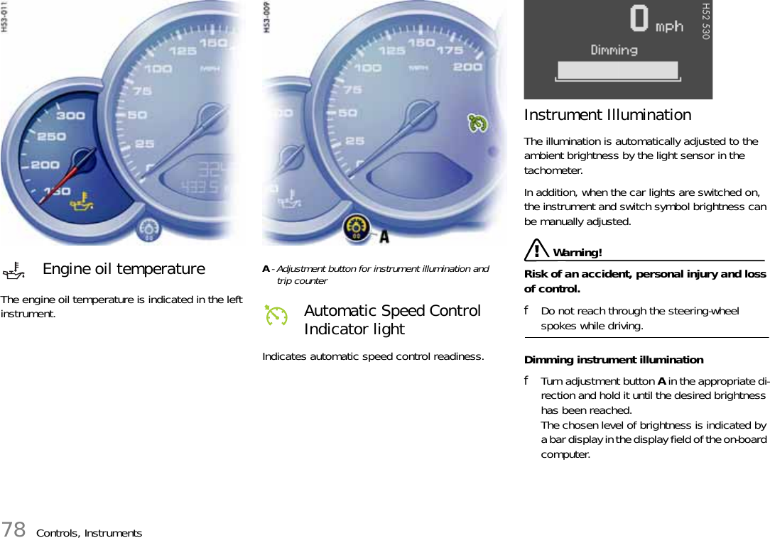 78 Controls, InstrumentsThe engine oil temperature is indicated in the left instrument.A- Adjustment button for instrument illumination andtrip counter Indicates automatic speed control readiness.Instrument Illumination The illumination is automatically adjusted to the ambient brightness by the light sensor in the tachometer. In addition, when the car lights are switched on, the instrument and switch symbol brightness can be manually adjusted.  Warning!Risk of an accident, personal injury and loss of control. fDo not reach through the steering-wheel spokes while driving. Dimming instrument illumination fTurn adjustment button A in the appropriate di-rection and hold it until the desired brightness has been reached.The chosen level of brightness is indicated by a bar display in the display field of the on-board computer. Engine oil temperatureAutomatic Speed Control Indicator light