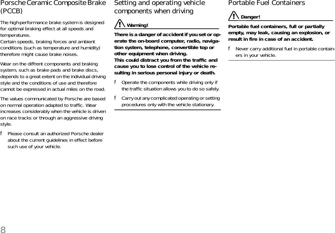 8Porsche Ceramic Composite Brake (PCCB)The high-performance brake system is designed for optimal braking effect at all speeds and temperatures. Certain speeds, braking forces and ambient conditions (such as temperature and humidity) therefore might cause brake noises. Wear on the diffrent components and braking system, such as brake pads and brake discs, depends to a great extent on the individual driving style and the conditions of use and therefore cannot be expressed in actual miles on the road. The values communicated by Porsche are based on normal operation adapted to traffic. Wear increases considerably when the vehicle is driven on race tracks or through an aggressive driving style.fPlease consult an authorized Porsche dealer about the current guidelines in effect before such use of your vehicle.Setting and operating vehicle components when driving  Warning!There is a danger of accident if you set or op-erate the on-board computer, radio, naviga-tion system, telephone, convertible top or other equipment when driving.This could distract you from the traffic and cause you to lose control of the vehicle re-sulting in serious personal injury or death. fOperate the components while driving only if the traffic situation allows you to do so safely. fCarry out any complicated operating or setting procedures only with the vehicle stationary. Portable Fuel Containers  Danger!Portable fuel containers, full or partially empty, may leak, causing an explosion, or result in fire in case of an accident. fNever carry additional fuel in portable contain-ers in your vehicle. 