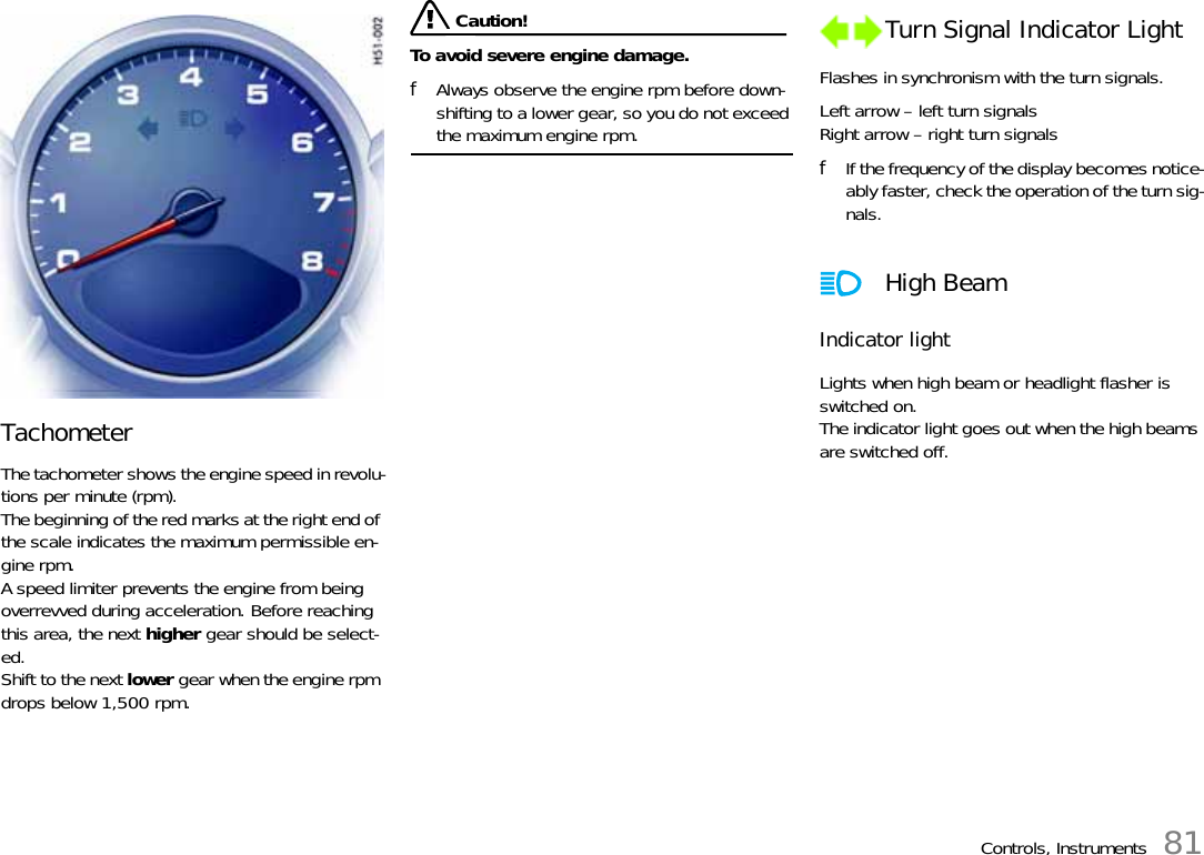 Controls, Instruments 81Tachometer The tachometer shows the engine speed in revolu-tions per minute (rpm). The beginning of the red marks at the right end of the scale indicates the maximum permissible en-gine rpm. A speed limiter prevents the engine from being overrevved during acceleration. Before reaching this area, the next higher gear should be select-ed. Shift to the next lower gear when the engine rpm drops below 1,500 rpm.  Caution!To avoid severe engine damage. fAlways observe the engine rpm before down-shifting to a lower gear, so you do not exceed the maximum engine rpm. Flashes in synchronism with the turn signals. Left arrow – left turn signalsRight arrow – right turn signals fIf the frequency of the display becomes notice-ably faster, check the operation of the turn sig-nals.Indicator light Lights when high beam or headlight flasher is switched on.The indicator light goes out when the high beams are switched off. Turn Signal Indicator Light High Beam 