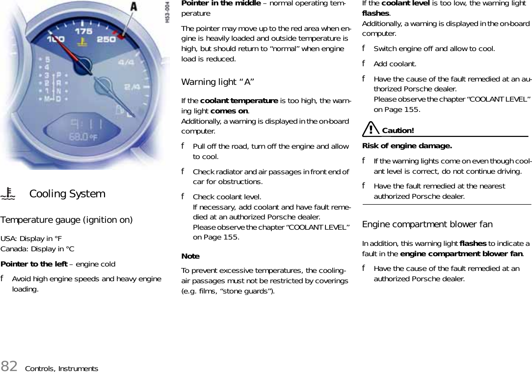 82 Controls, InstrumentsTemperature gauge (ignition on) USA: Display in °FCanada: Display in °C Pointer to the left – engine cold fAvoid high engine speeds and heavy engine loading. Pointer in the middle – normal operating tem-perature The pointer may move up to the red area when en-gine is heavily loaded and outside temperature is high, but should return to “normal” when engine load is reduced. Warning light “A” If the coolant temperature is too high, the warn-ing light comes on.Additionally, a warning is displayed in the on-board computer. fPull off the road, turn off the engine and allow to cool. fCheck radiator and air passages in front end of car for obstructions. fCheck coolant level. If necessary, add coolant and have fault reme-died at an authorized Porsche dealer.Please observe the chapter “COOLANT LEVEL” on Page 155.NoteTo prevent excessive temperatures, the cooling-air passages must not be restricted by coverings (e.g. films, “stone guards”). If the coolant level is too low, the warning light flashes.Additionally, a warning is displayed in the on-board computer. fSwitch engine off and allow to cool. fAdd coolant. fHave the cause of the fault remedied at an au-thorized Porsche dealer. Please observe the chapter “COOLANT LEVEL” on Page 155. Caution!Risk of engine damage. fIf the warning lights come on even though cool-ant level is correct, do not continue driving. fHave the fault remedied at the nearest authorized Porsche dealer. Engine compartment blower fan In addition, this warning light flashes to indicate a fault in the engine compartment blower fan. fHave the cause of the fault remedied at an authorized Porsche dealer. Cooling System 