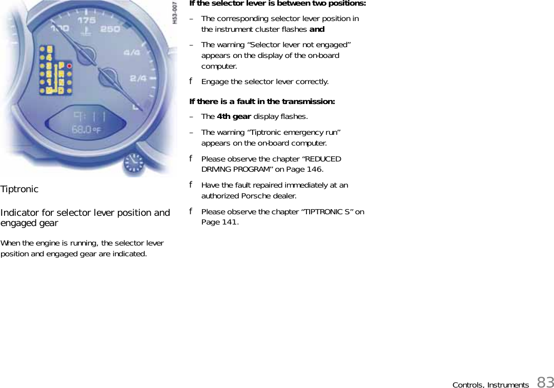 Controls, Instruments 83TiptronicIndicator for selector lever position and engaged gearWhen the engine is running, the selector lever position and engaged gear are indicated.If the selector lever is between two positions:– The corresponding selector lever position in the instrument cluster flashes and– The warning “Selector lever not engaged” appears on the display of the on-board computer.fEngage the selector lever correctly.If there is a fault in the transmission:–The 4th gear display flashes.– The warning “Tiptronic emergency run” appears on the on-board computer.fPlease observe the chapter “REDUCED DRIVING PROGRAM” on Page 146.fHave the fault repaired immediately at an authorized Porsche dealer.fPlease observe the chapter “TIPTRONIC S” on Page 141.