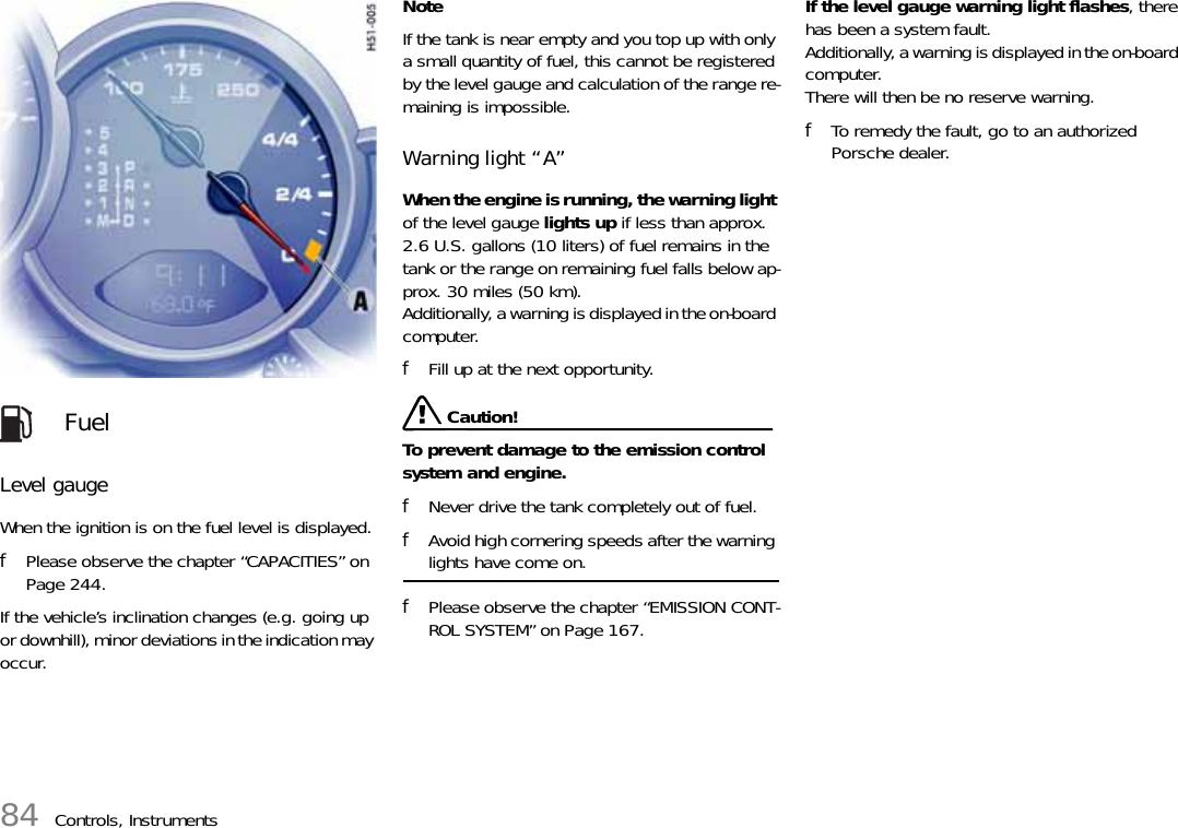 84 Controls, InstrumentsLevel gauge When the ignition is on the fuel level is displayed.fPlease observe the chapter “CAPACITIES” on Page 244.If the vehicle’s inclination changes (e.g. going up or downhill), minor deviations in the indication may occur. NoteIf the tank is near empty and you top up with only a small quantity of fuel, this cannot be registered by the level gauge and calculation of the range re-maining is impossible. Warning light “A” When the engine is running, the warning light of the level gauge lights up if less than approx. 2.6 U.S. gallons (10 liters) of fuel remains in the tank or the range on remaining fuel falls below ap-prox. 30 miles (50 km).Additionally, a warning is displayed in the on-board computer. fFill up at the next opportunity.  Caution!To prevent damage to the emission control system and engine. fNever drive the tank completely out of fuel. fAvoid high cornering speeds after the warning lights have come on. fPlease observe the chapter “EMISSION CONT-ROL SYSTEM” on Page 167.If the level gauge warning light flashes, there has been a system fault.Additionally, a warning is displayed in the on-board computer.There will then be no reserve warning. fTo remedy the fault, go to an authorized Porsche dealer. Fuel