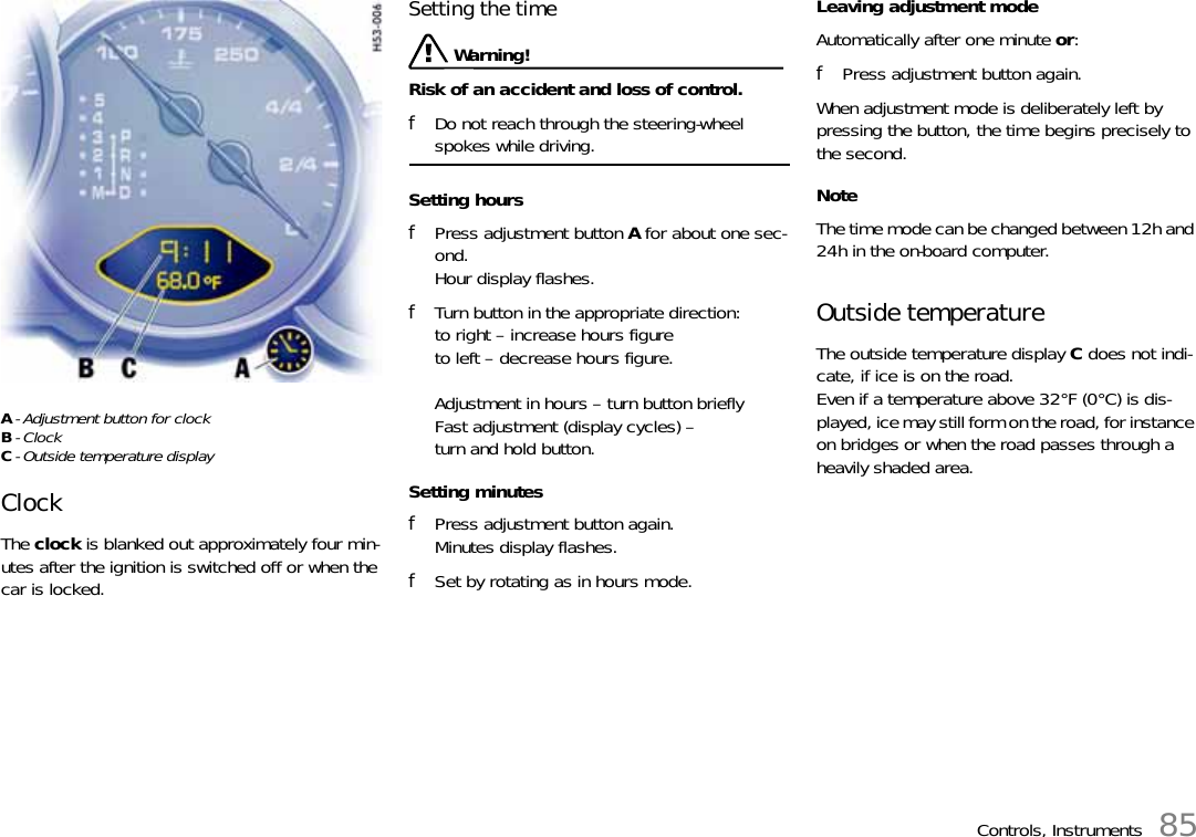 Controls, Instruments 85A- Adjustment button for clockB- Clock C- Outside temperature displayClock The clock is blanked out approximately four min-utes after the ignition is switched off or when the car is locked. Setting the time  Warning!Risk of an accident and loss of control. fDo not reach through the steering-wheel spokes while driving. Setting hours fPress adjustment button A for about one sec-ond.Hour display flashes. fTurn button in the appropriate direction:to right – increase hours figureto left – decrease hours figure.Adjustment in hours – turn button briefly Fast adjustment (display cycles) – turn and hold button. Setting minutes fPress adjustment button again.Minutes display flashes. fSet by rotating as in hours mode. Leaving adjustment mode Automatically after one minute or: fPress adjustment button again.When adjustment mode is deliberately left by pressing the button, the time begins precisely to the second. NoteThe time mode can be changed between 12h and 24h in the on-board computer. Outside temperature The outside temperature display C does not indi-cate, if ice is on the road. Even if a temperature above 32°F (0°C) is dis-played, ice may still form on the road, for instance on bridges or when the road passes through a heavily shaded area. 