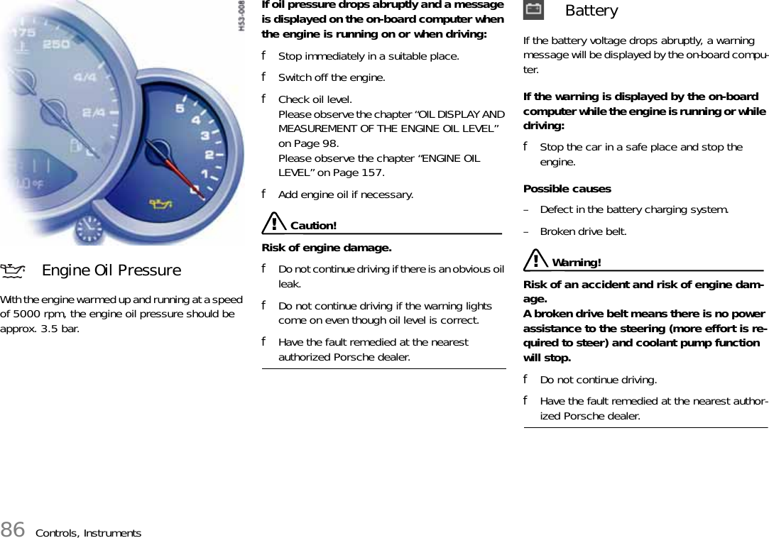 86 Controls, InstrumentsWith the engine warmed up and running at a speed of 5000 rpm, the engine oil pressure should be approx. 3.5 bar.If oil pressure drops abruptly and a message is displayed on the on-board computer when the engine is running on or when driving:fStop immediately in a suitable place.fSwitch off the engine.fCheck oil level. Please observe the chapter “OIL DISPLAY AND MEASUREMENT OF THE ENGINE OIL LEVEL” on Page 98.Please observe the chapter “ENGINE OIL LEVEL” on Page 157.fAdd engine oil if necessary. Caution!Risk of engine damage.fDo not continue driving if there is an obvious oil leak.fDo not continue driving if the warning lights come on even though oil level is correct.fHave the fault remedied at the nearest authorized Porsche dealer.If the battery voltage drops abruptly, a warning message will be displayed by the on-board compu-ter.If the warning is displayed by the on-board computer while the engine is running or while driving: fStop the car in a safe place and stop the engine. Possible causes – Defect in the battery charging system. – Broken drive belt.  Warning!Risk of an accident and risk of engine dam-age.A broken drive belt means there is no power assistance to the steering (more effort is re-quired to steer) and coolant pump function will stop. fDo not continue driving. fHave the fault remedied at the nearest author-ized Porsche dealer. Engine Oil Pressure Battery