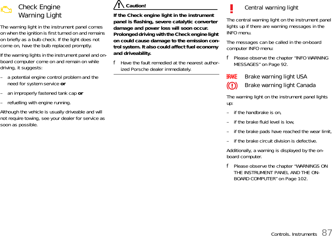 Controls, Instruments 87The warning light in the instrument panel comes on when the ignition is first turned on and remains on briefly as a bulb check. If the light does not come on, have the bulb replaced promptly. If the warning lights in the instrument panel and on-board computer come on and remain on while driving, it suggests: – a potential engine control problem and the need for system service or – an improperly fastened tank cap or – refuelling with engine running.Although the vehicle is usually driveable and will not require towing, see your dealer for service as soon as possible.  Caution!If the Check engine light in the instrument panel is flashing, severe catalytic converter damage and power loss will soon occur.Prolonged driving with the Check engine light on could cause damage to the emission con-trol system. It also could affect fuel economy and driveability. fHave the fault remedied at the nearest author-ized Porsche dealer immediately. The central warning light on the instrument panel lights up if there are warning messages in the INFO menu.The messages can be called in the on-board computer INFO menu:fPlease observe the chapter “INFO WARNING MESSAGES” on Page 92.The warning light on the instrument panel lights up:– if the handbrake is on,– if the brake fluid level is low,– if the brake pads have reached the wear limit,– if the brake circuit division is defective.Additionally, a warning is displayed by the on-board computer.fPlease observe the chapter “WARNINGS ON THE INSTRUMENT PANEL AND THE ON-BOARD COMPUTER” on Page 102.Check Engine Warning Light  Central warning lightBrake warning light USABrake warning light Canada