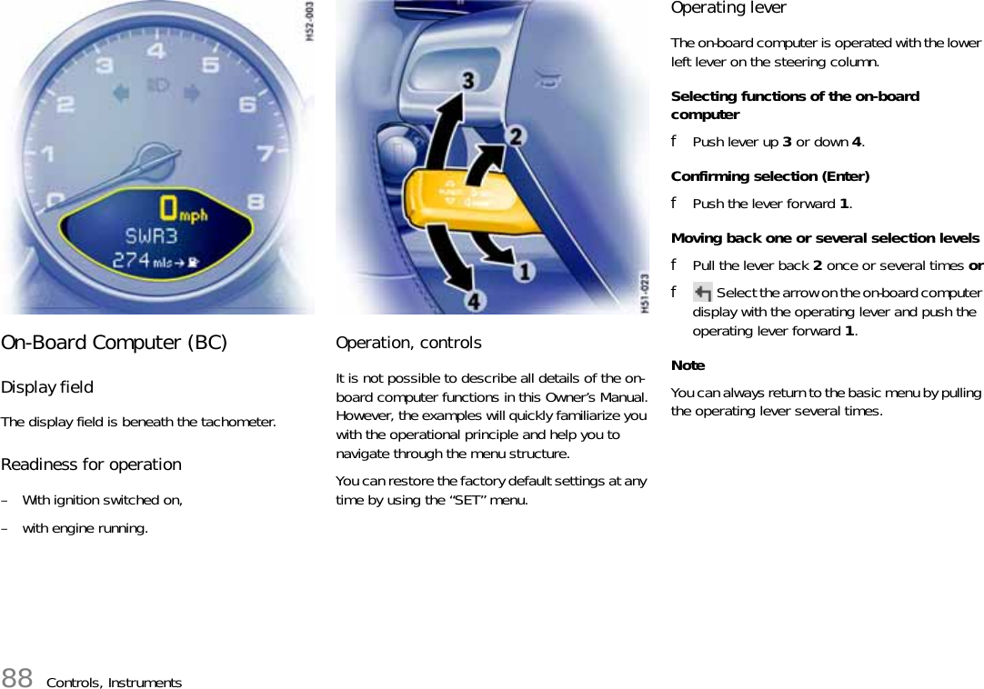 88 Controls, InstrumentsOn-Board Computer (BC)Display fieldThe display field is beneath the tachometer.Readiness for operation– With ignition switched on,– with engine running.Operation, controlsIt is not possible to describe all details of the on-board computer functions in this Owner’s Manual.However, the examples will quickly familiarize you with the operational principle and help you to navigate through the menu structure.You can restore the factory default settings at any time by using the “SET” menu.Operating leverThe on-board computer is operated with the lower left lever on the steering column.Selecting functions of the on-board computerfPush lever up 3 or down 4.Confirming selection (Enter)fPush the lever forward 1.Moving back one or several selection levelsfPull the lever back 2 once or several times orfSelect the arrow on the on-board computer display with the operating lever and push the operating lever forward 1.NoteYou can always return to the basic menu by pulling the operating lever several times.