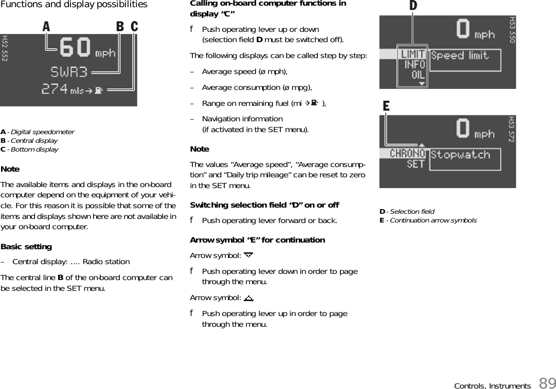 Controls, Instruments 89Functions and display possibilitiesA- Digital speedometerB-Central displayC- Bottom displayNoteThe available items and displays in the on-board computer depend on the equipment of your vehi-cle. For this reason it is possible that some of the items and displays shown here are not available in your on-board computer.Basic setting– Central display: .... Radio stationThe central line B of the on-board computer can be selected in the SET menu.Calling on-board computer functions in display “C”fPush operating lever up or down (selection field D must be switched off).The following displays can be called step by step:– Average speed (ø mph),– Average consumption (ø mpg),– Range on remaining fuel (mi  ),– Navigation information(if activated in the SET menu).NoteThe values “Average speed”, “Average consump-tion” and “Daily trip mileage” can be reset to zero in the SET menu.Switching selection field “D” on or offfPush operating lever forward or back.Arrow symbol “E” for continuationArrow symbol: fPush operating lever down in order to page through the menu.Arrow symbol: fPush operating lever up in order to page through the menu.D- Selection fieldE- Continuation arrow symbols
