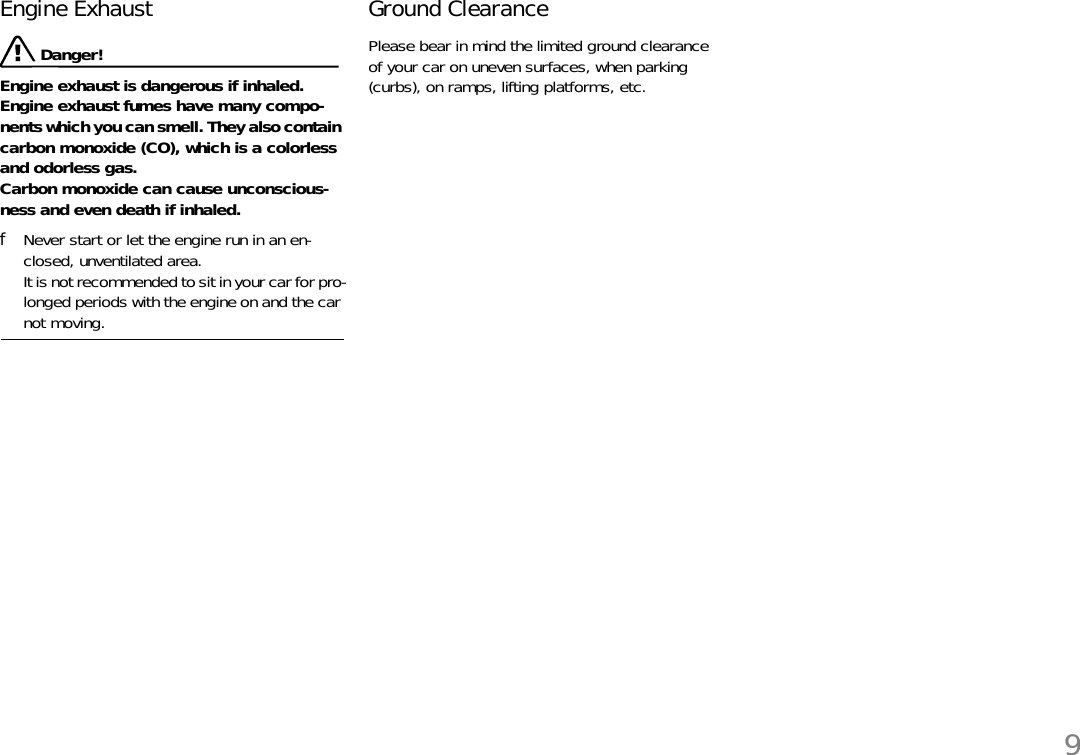 9Engine Exhaust  Danger!Engine exhaust is dangerous if inhaled.Engine exhaust fumes have many compo-nents which you can smell. They also contain carbon monoxide (CO), which is a colorless and odorless gas.Carbon monoxide can cause unconscious-ness and even death if inhaled. fNever start or let the engine run in an en-closed, unventilated area.It is not recommended to sit in your car for pro-longed periods with the engine on and the car not moving.Ground ClearancePlease bear in mind the limited ground clearance of your car on uneven surfaces, when parking (curbs), on ramps, lifting platforms, etc.