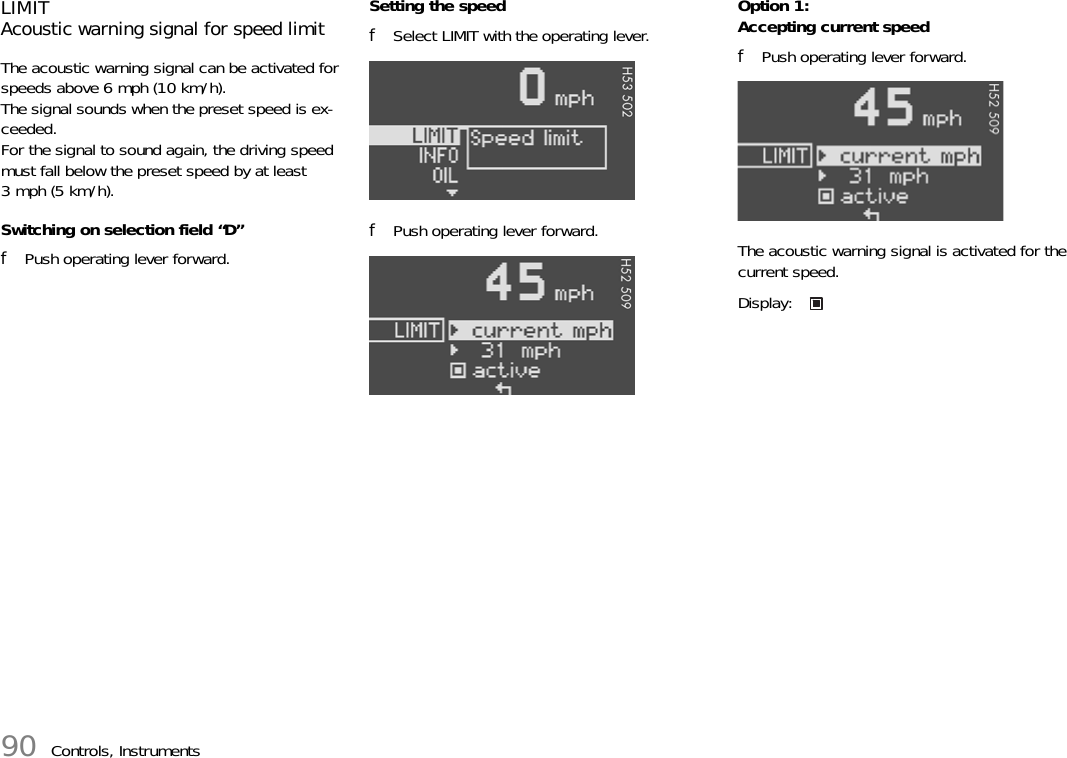 90 Controls, InstrumentsLIMITAcoustic warning signal for speed limitThe acoustic warning signal can be activated for speeds above 6 mph (10 km/h).The signal sounds when the preset speed is ex-ceeded.For the signal to sound again, the driving speed must fall below the preset speed by at least 3 mph (5 km/h).Switching on selection field “D”fPush operating lever forward.Setting the speedfSelect LIMIT with the operating lever.fPush operating lever forward.Option 1:Accepting current speedfPush operating lever forward.The acoustic warning signal is activated for the current speed.Display: