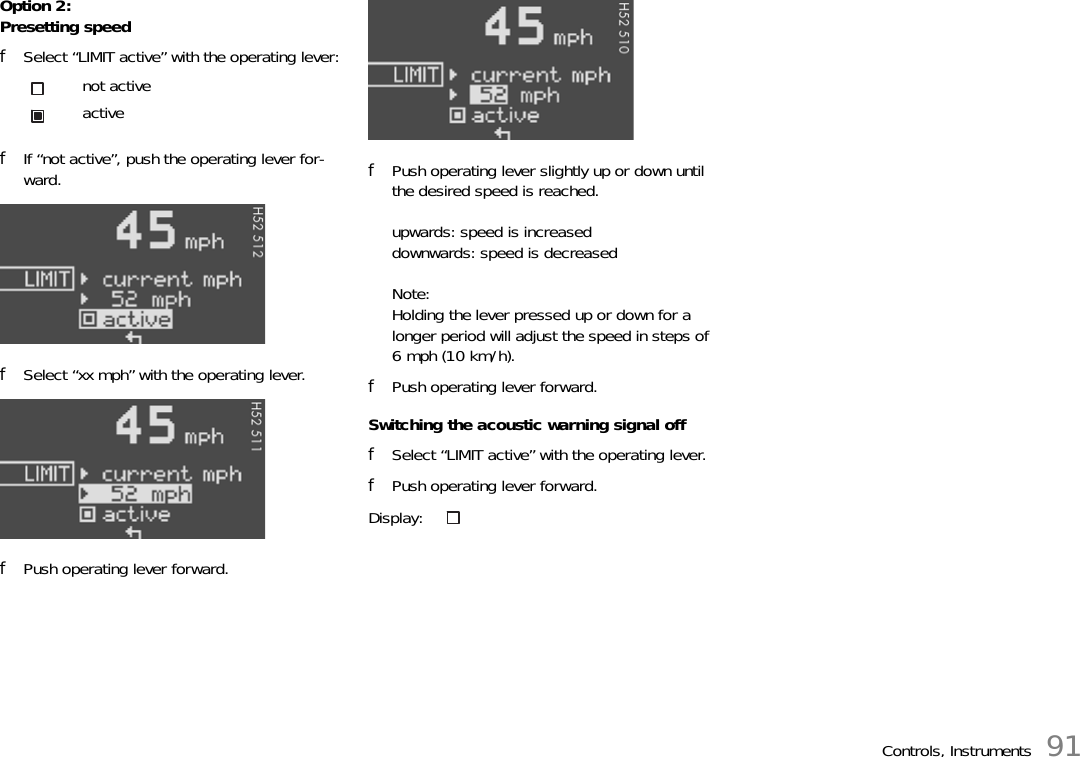 Controls, Instruments 91Option 2:Presetting speedfSelect “LIMIT active” with the operating lever:fIf “not active”, push the operating lever for-ward.fSelect “xx mph” with the operating lever.fPush operating lever forward.fPush operating lever slightly up or down until the desired speed is reached.upwards: speed is increaseddownwards: speed is decreasedNote:Holding the lever pressed up or down for a longer period will adjust the speed in steps of 6 mph (10 km/h).fPush operating lever forward.Switching the acoustic warning signal offfSelect “LIMIT active” with the operating lever.fPush operating lever forward.not activeactiveDisplay: