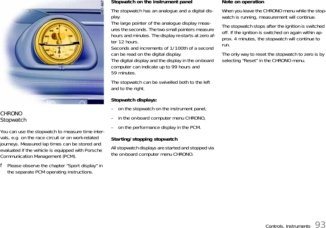 Controls, Instruments 93CHRONOStopwatchYou can use the stopwatch to measure time inter-vals, e.g. on the race circuit or on work-related journeys. Measured lap times can be stored and evaluated if the vehicle is equipped with Porsche Communication Management (PCM).fPlease observe the chapter “Sport display” in the separate PCM operating instructions.Stopwatch on the instrument panelThe stopwatch has an analogue and a digital dis-play. The large pointer of the analogue display meas-ures the seconds. The two small pointers measure hours and minutes. The display re-starts at zero af-ter 12 hours.Seconds and increments of 1/100th of a second can be read on the digital display. The digital display and the display in the on-board computer can indicate up to 99 hours and 59 minutes.The stopwatch can be swivelled both to the left and to the right.Stopwatch displays:– on the stopwatch on the instrument panel,– in the on-board computer menu CHRONO,– on the performance display in the PCM.Starting/stopping stopwatchAll stopwatch displays are started and stopped via the on-board computer menu CHRONO.Note on operationWhen you leave the CHRONO menu while the stop-watch is running, measurement will continue.The stopwatch stops after the ignition is switched off. If the ignition is switched on again within ap-prox. 4 minutes, the stopwatch will continue to run.The only way to reset the stopwatch to zero is by selecting “Reset” in the CHRONO menu.