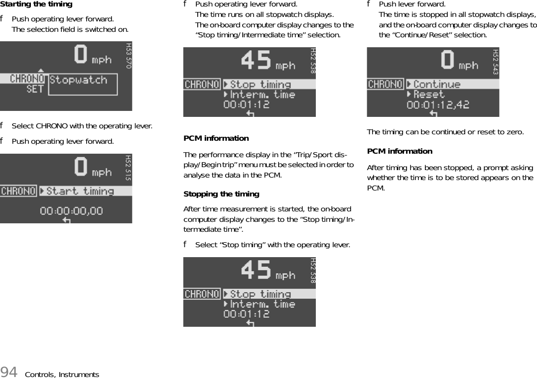 94 Controls, InstrumentsStarting the timingfPush operating lever forward. The selection field is switched on.fSelect CHRONO with the operating lever.fPush operating lever forward.fPush operating lever forward.The time runs on all stopwatch displays.The on-board computer display changes to the “Stop timing/Intermediate time” selection.PCM informationThe performance display in the “Trip/Sport dis-play/Begin trip” menu must be selected in order to analyse the data in the PCM.Stopping the timingAfter time measurement is started, the on-board computer display changes to the “Stop timing/In-termediate time”.fSelect “Stop timing” with the operating lever.fPush lever forward.The time is stopped in all stopwatch displays, and the on-board computer display changes to the “Continue/Reset” selection.The timing can be continued or reset to zero.PCM informationAfter timing has been stopped, a prompt asking whether the time is to be stored appears on the PCM.