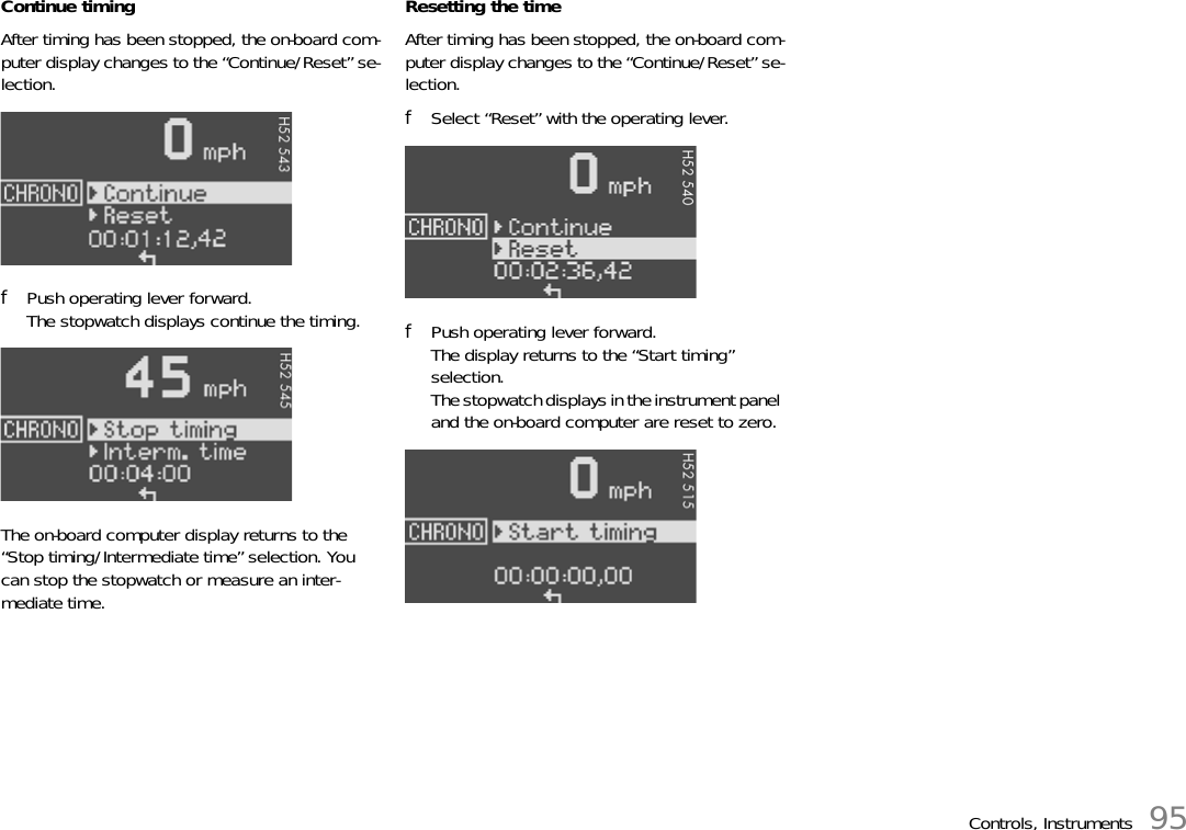 Controls, Instruments 95Continue timingAfter timing has been stopped, the on-board com-puter display changes to the “Continue/Reset” se-lection.fPush operating lever forward. The stopwatch displays continue the timing.The on-board computer display returns to the “Stop timing/Intermediate time” selection. You can stop the stopwatch or measure an inter-mediate time.Resetting the timeAfter timing has been stopped, the on-board com-puter display changes to the “Continue/Reset” se-lection.fSelect “Reset” with the operating lever.fPush operating lever forward.The display returns to the “Start timing” selection.The stopwatch displays in the instrument panel and the on-board computer are reset to zero.