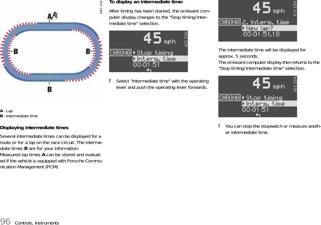 96 Controls, InstrumentsA-LapB- Intermediate timeDisplaying intermediate timesSeveral intermediate times can be displayed for a route or for a lap on the race circuit. The interme-diate times B are for your information. Measured lap times A can be stored and evaluat-ed if the vehicle is equipped with Porsche Commu-nication Management (PCM).To display an intermediate time:After timing has been started, the on-board com-puter display changes to the “Stop timing/Inter-mediate time” selection.fSelect “Intermediate time” with the operating lever and push the operating lever forwards.The intermediate time will be displayed for approx. 5 seconds.The on-board computer display then returns to the “Stop timing/Intermediate time” selection.fYou can stop the stopwatch or measure anoth-er intermediate time.