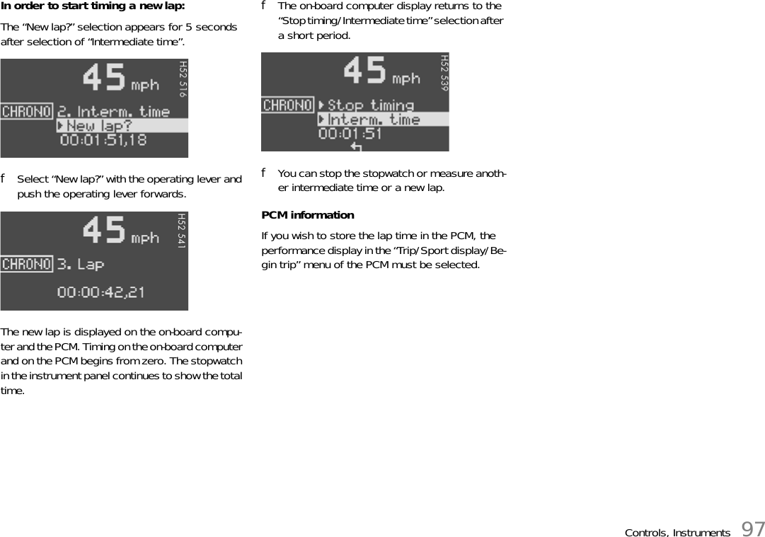 Controls, Instruments 97In order to start timing a new lap:The “New lap?” selection appears for 5 seconds after selection of “Intermediate time”.fSelect “New lap?” with the operating lever and push the operating lever forwards.The new lap is displayed on the on-board compu-ter and the PCM. Timing on the on-board computer and on the PCM begins from zero. The stopwatch in the instrument panel continues to show the total time.fThe on-board computer display returns to the “Stop timing/Intermediate time” selection after a short period.fYou can stop the stopwatch or measure anoth-er intermediate time or a new lap.PCM informationIf you wish to store the lap time in the PCM, the performance display in the “Trip/Sport display/Be-gin trip” menu of the PCM must be selected.