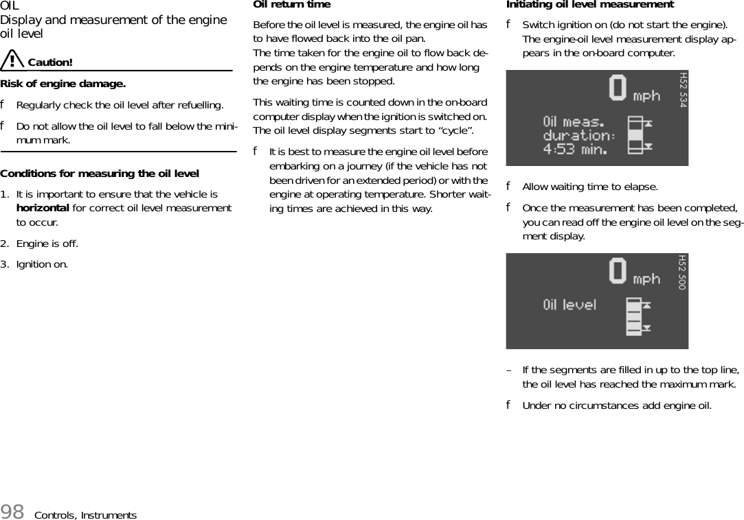 98 Controls, InstrumentsOILDisplay and measurement of the engine oil level Caution!Risk of engine damage.fRegularly check the oil level after refuelling.fDo not allow the oil level to fall below the mini-mum mark.Conditions for measuring the oil level1. It is important to ensure that the vehicle is horizontal for correct oil level measurement to occur.2. Engine is off.3. Ignition on.Oil return timeBefore the oil level is measured, the engine oil has to have flowed back into the oil pan.The time taken for the engine oil to flow back de-pends on the engine temperature and how long the engine has been stopped.This waiting time is counted down in the on-board computer display when the ignition is switched on. The oil level display segments start to “cycle”.fIt is best to measure the engine oil level before embarking on a journey (if the vehicle has not been driven for an extended period) or with the engine at operating temperature. Shorter wait-ing times are achieved in this way.Initiating oil level measurementfSwitch ignition on (do not start the engine).The engine-oil level measurement display ap-pears in the on-board computer.fAllow waiting time to elapse.fOnce the measurement has been completed, you can read off the engine oil level on the seg-ment display.– If the segments are filled in up to the top line, the oil level has reached the maximum mark. fUnder no circumstances add engine oil.