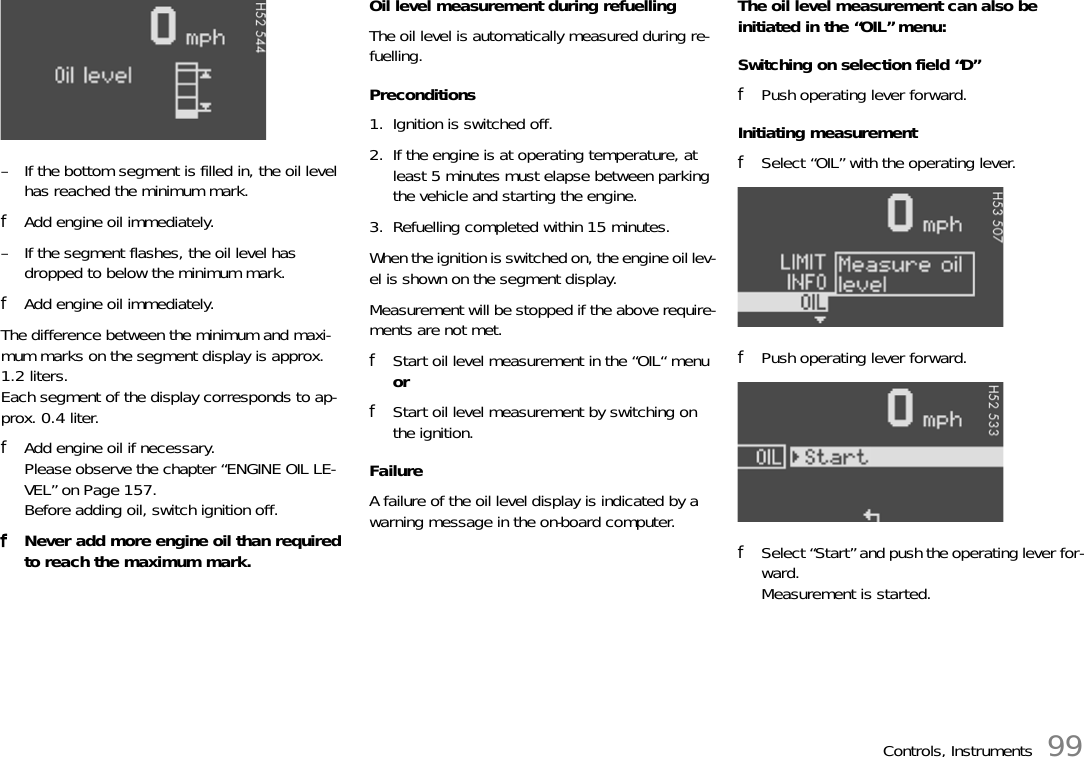 Controls, Instruments 99– If the bottom segment is filled in, the oil level has reached the minimum mark.fAdd engine oil immediately.– If the segment flashes, the oil level has dropped to below the minimum mark.fAdd engine oil immediately.The difference between the minimum and maxi-mum marks on the segment display is approx. 1.2 liters.Each segment of the display corresponds to ap-prox. 0.4 liter.fAdd engine oil if necessary.Please observe the chapter “ENGINE OIL LE-VEL” on Page 157.Before adding oil, switch ignition off.fNever add more engine oil than required to reach the maximum mark.Oil level measurement during refuellingThe oil level is automatically measured during re-fuelling. Preconditions1. Ignition is switched off.2. If the engine is at operating temperature, at least 5 minutes must elapse between parking the vehicle and starting the engine.3. Refuelling completed within 15 minutes.When the ignition is switched on, the engine oil lev-el is shown on the segment display.Measurement will be stopped if the above require-ments are not met.fStart oil level measurement in the “OIL“ menu orfStart oil level measurement by switching on the ignition.FailureA failure of the oil level display is indicated by a warning message in the on-board computer.The oil level measurement can also be initiated in the “OIL” menu:Switching on selection field “D”fPush operating lever forward.Initiating measurementfSelect “OIL” with the operating lever.fPush operating lever forward.fSelect “Start” and push the operating lever for-ward.Measurement is started.