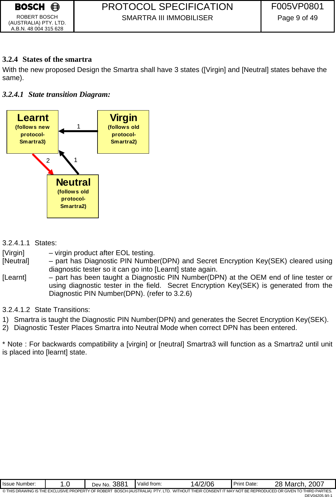     PROTOCOL SPECIFICATION  F005VP0801 ROBERT BOSCH (AUSTRALIA) PTY. LTD. A.B.N. 48 004 315 628 SMARTRA III IMMOBILISER  Page 9 of 49   Issue Number:  1.0  Dev No. 3881  Valid from:  14/2/06  Print Date:  28 March, 2007 © THIS DRAWING IS THE EXCLUSIVE PROPERTY OF ROBERT  BOSCH (AUSTRALIA)  PTY. LTD.  WITHOUT THEIR CONSENT IT MAY NOT BE REPRODUCED OR GIVEN TO THIRD PARTIES. DEV04205.9/I-1  3.2.4 States of the smartra With the new proposed Design the Smartra shall have 3 states ([Virgin] and [Neutral] states behave the same). 3.2.4.1 State transition Diagram:                 3.2.4.1.1 States: [Virgin]   – virgin product after EOL testing. [Neutral]   – part has Diagnostic PIN Number(DPN) and Secret Encryption Key(SEK) cleared using diagnostic tester so it can go into [Learnt] state again. [Learnt]   – part has been taught a Diagnostic PIN Number(DPN) at the OEM end of line tester or using diagnostic tester in the field.  Secret Encryption Key(SEK) is generated from the Diagnostic PIN Number(DPN). (refer to 3.2.6) 3.2.4.1.2 State Transitions: 1)  Smartra is taught the Diagnostic PIN Number(DPN) and generates the Secret Encryption Key(SEK). 2)  Diagnostic Tester Places Smartra into Neutral Mode when correct DPN has been entered.   * Note : For backwards compatibility a [virgin] or [neutral] Smartra3 will function as a Smartra2 until unit is placed into [learnt] state.    Learnt(follows new protocol- Smartra3)2Virgin (follows old protocol- Smartra2)1Neutral(follows old protocol- Smartra2)1