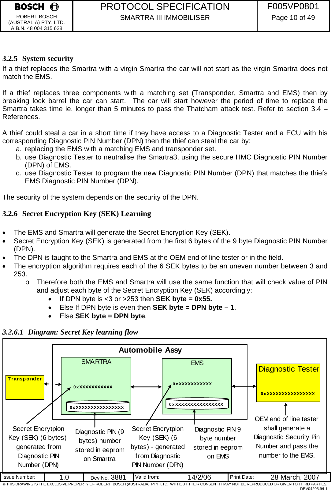     PROTOCOL SPECIFICATION  F005VP0801 ROBERT BOSCH (AUSTRALIA) PTY. LTD. A.B.N. 48 004 315 628 SMARTRA III IMMOBILISER  Page 10 of 49   Issue Number:  1.0  Dev No. 3881  Valid from:  14/2/06  Print Date:  28 March, 2007 © THIS DRAWING IS THE EXCLUSIVE PROPERTY OF ROBERT  BOSCH (AUSTRALIA)  PTY. LTD.  WITHOUT THEIR CONSENT IT MAY NOT BE REPRODUCED OR GIVEN TO THIRD PARTIES. DEV04205.9/I-1  3.2.5 System security If a thief replaces the Smartra with a virgin Smartra the car will not start as the virgin Smartra does not match the EMS.  If a thief replaces three components with a matching set (Transponder, Smartra and EMS) then by breaking lock barrel the car can start.  The car will start however the period of time to replace the Smartra takes time ie. longer than 5 minutes to pass the Thatcham attack test. Refer to section 3.4 – References.  A thief could steal a car in a short time if they have access to a Diagnostic Tester and a ECU with his corresponding Diagnostic PIN Number (DPN) then the thief can steal the car by: a.  replacing the EMS with a matching EMS and transponder set. b. use Diagnostic Tester to neutralise the Smartra3, using the secure HMC Diagnostic PIN Number (DPN) of EMS. c.  use Diagnostic Tester to program the new Diagnostic PIN Number (DPN) that matches the thiefs EMS Diagnostic PIN Number (DPN).  The security of the system depends on the security of the DPN. 3.2.6 Secret Encryption Key (SEK) Learning  •  The EMS and Smartra will generate the Secret Encryption Key (SEK).  •  Secret Encryption Key (SEK) is generated from the first 6 bytes of the 9 byte Diagnostic PIN Number (DPN).   •  The DPN is taught to the Smartra and EMS at the OEM end of line tester or in the field. •  The encryption algorithm requires each of the 6 SEK bytes to be an uneven number between 3 and 253.   o  Therefore both the EMS and Smartra will use the same function that will check value of PIN and adjust each byte of the Secret Encryption Key (SEK) accordingly: •  If DPN byte is &lt;3 or &gt;253 then SEK byte = 0x55. •  Else If DPN byte is even then SEK byte = DPN byte – 1. • Else SEK byte = DPN byte. 3.2.6.1 Diagram: Secret Key learning flow                 Automobile AssySMARTRA EMSDiagnostic TesterOEM end of line tester shall generate a Diagnostic Security Pin Number and pass the number to the EMS.TransponderDiagnostic PIN 9 byte number stored in eeprom on EMS0xXXXXXXXXXXXXXXXXDiagnostic PIN (9 bytes) number stored in eeprom on Smartra0xXXXXXXXXXXXSecret Encrytpion Key (SEK) (6 bytes) -generated from Diagnostic PIN Number (DPN)Secret Encrytpion Key (SEK) (6 bytes) - generated from Diagnostic PIN Number  (DPN)0xXXXXXXXXXXXXXXXX0xXXXXXXXXXXX0xXXXXXXXXXXXXXXXX