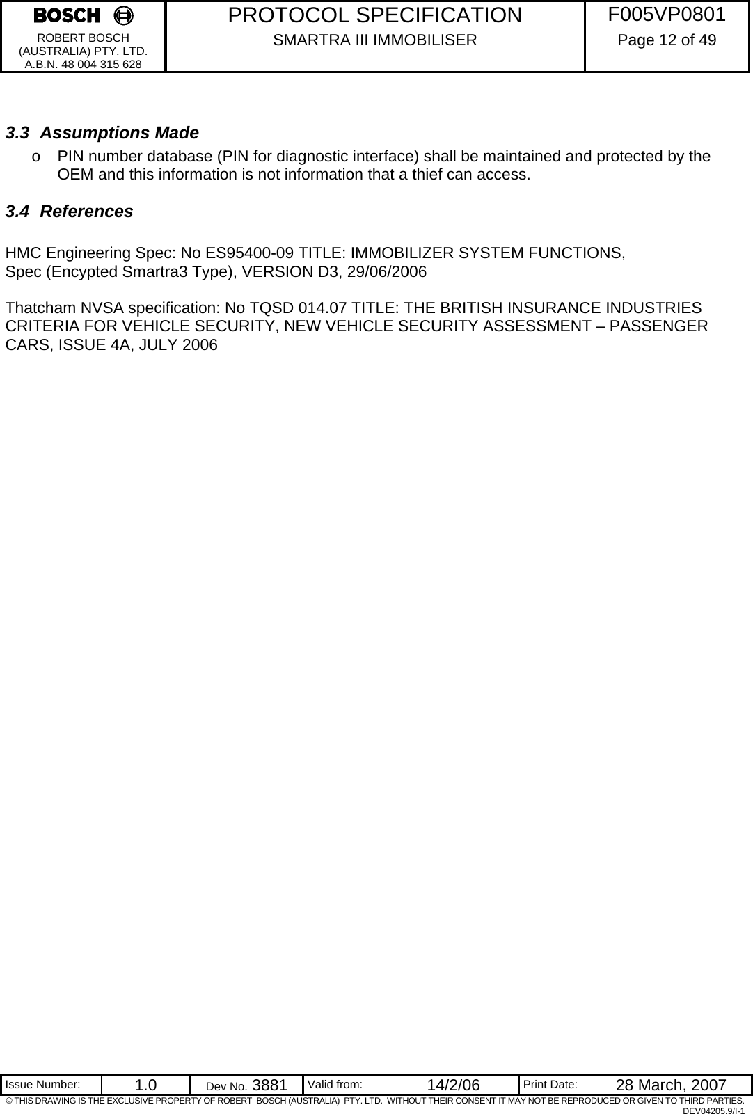     PROTOCOL SPECIFICATION  F005VP0801 ROBERT BOSCH (AUSTRALIA) PTY. LTD. A.B.N. 48 004 315 628 SMARTRA III IMMOBILISER  Page 12 of 49   Issue Number:  1.0  Dev No. 3881  Valid from:  14/2/06  Print Date:  28 March, 2007 © THIS DRAWING IS THE EXCLUSIVE PROPERTY OF ROBERT  BOSCH (AUSTRALIA)  PTY. LTD.  WITHOUT THEIR CONSENT IT MAY NOT BE REPRODUCED OR GIVEN TO THIRD PARTIES. DEV04205.9/I-1  3.3 Assumptions Made o  PIN number database (PIN for diagnostic interface) shall be maintained and protected by the OEM and this information is not information that a thief can access. 3.4 References  HMC Engineering Spec: No ES95400-09 TITLE: IMMOBILIZER SYSTEM FUNCTIONS, Spec (Encypted Smartra3 Type), VERSION D3, 29/06/2006  Thatcham NVSA specification: No TQSD 014.07 TITLE: THE BRITISH INSURANCE INDUSTRIES CRITERIA FOR VEHICLE SECURITY, NEW VEHICLE SECURITY ASSESSMENT – PASSENGER CARS, ISSUE 4A, JULY 2006    