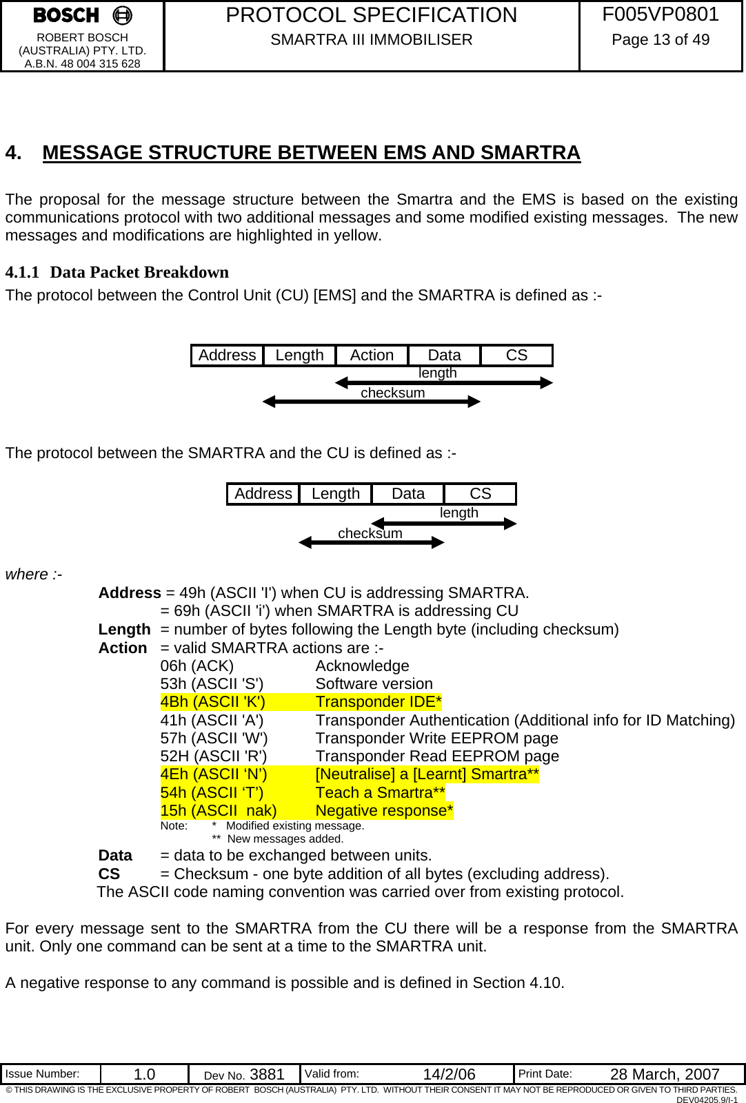     PROTOCOL SPECIFICATION  F005VP0801 ROBERT BOSCH (AUSTRALIA) PTY. LTD. A.B.N. 48 004 315 628 SMARTRA III IMMOBILISER  Page 13 of 49   Issue Number:  1.0  Dev No. 3881  Valid from:  14/2/06  Print Date:  28 March, 2007 © THIS DRAWING IS THE EXCLUSIVE PROPERTY OF ROBERT  BOSCH (AUSTRALIA)  PTY. LTD.  WITHOUT THEIR CONSENT IT MAY NOT BE REPRODUCED OR GIVEN TO THIRD PARTIES. DEV04205.9/I-1   4.  MESSAGE STRUCTURE BETWEEN EMS AND SMARTRA  The proposal for the message structure between the Smartra and the EMS is based on the existing communications protocol with two additional messages and some modified existing messages.  The new messages and modifications are highlighted in yellow. 4.1.1 Data Packet Breakdown The protocol between the Control Unit (CU) [EMS] and the SMARTRA is defined as :-  Address Length Action Data CSlengthchecksum  The protocol between the SMARTRA and the CU is defined as :- Address Length Data CSlengthchecksum where :-  Address = 49h (ASCII &apos;I&apos;) when CU is addressing SMARTRA.     = 69h (ASCII &apos;i&apos;) when SMARTRA is addressing CU Length  = number of bytes following the Length byte (including checksum) Action  = valid SMARTRA actions are :-      06h (ACK)     Acknowledge     53h (ASCII &apos;S&apos;)  Software version     4Bh (ASCII &apos;K&apos;)  Transponder IDE*     41h (ASCII &apos;A&apos;)  Transponder Authentication (Additional info for ID Matching)     57h (ASCII &apos;W&apos;)  Transponder Write EEPROM page     52H (ASCII &apos;R&apos;)        Transponder Read EEPROM page     4Eh (ASCII ‘N’)    [Neutralise] a [Learnt] Smartra**     54h (ASCII ‘T’)    Teach a Smartra**     15h (ASCII  nak)    Negative response* Note:  *   Modified existing message. **  New messages added. Data   = data to be exchanged between units. CS  = Checksum - one byte addition of all bytes (excluding address).            The ASCII code naming convention was carried over from existing protocol.  For every message sent to the SMARTRA from the CU there will be a response from the SMARTRA unit. Only one command can be sent at a time to the SMARTRA unit.  A negative response to any command is possible and is defined in Section 4.10. 