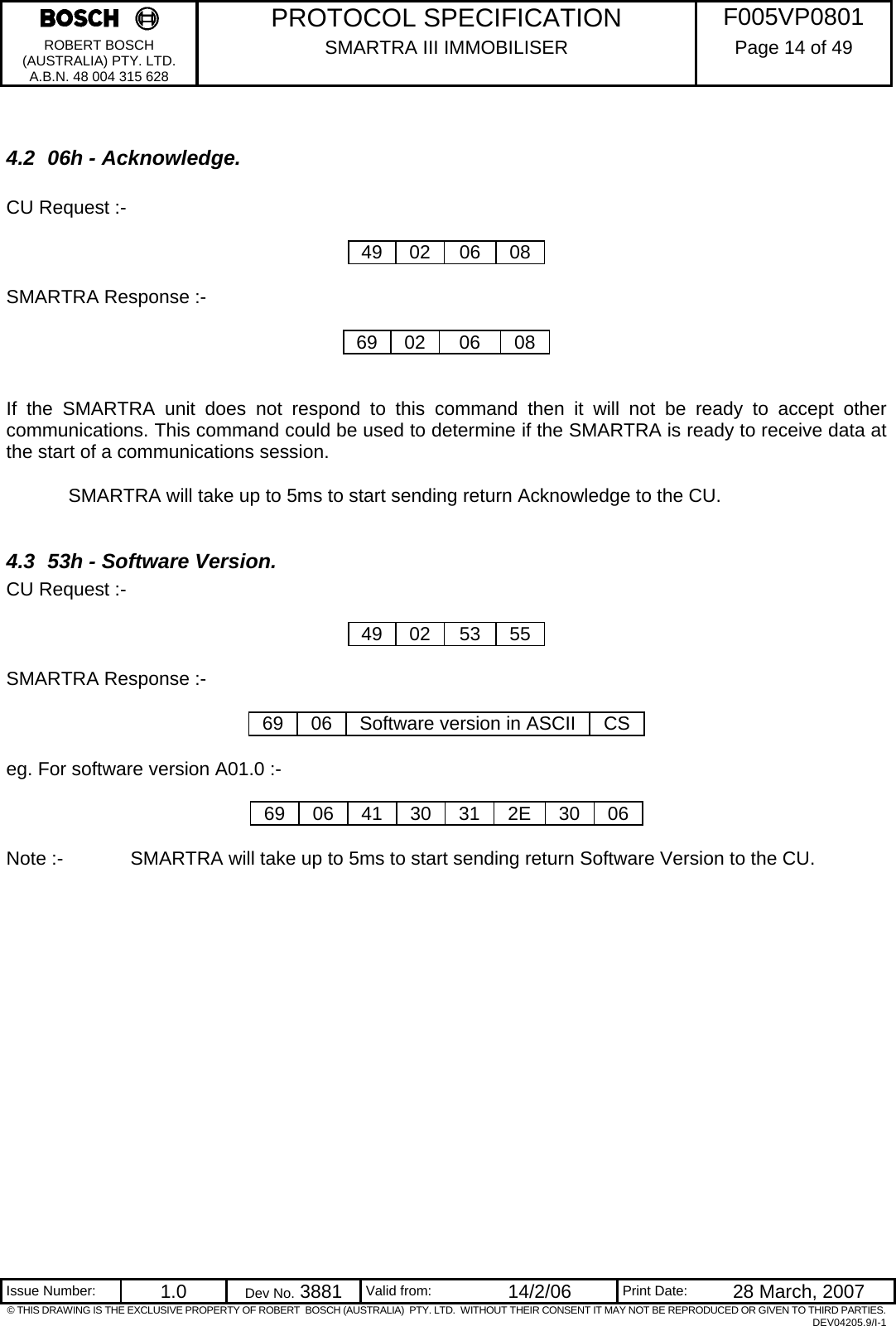     PROTOCOL SPECIFICATION  F005VP0801 ROBERT BOSCH (AUSTRALIA) PTY. LTD. A.B.N. 48 004 315 628 SMARTRA III IMMOBILISER  Page 14 of 49   Issue Number:  1.0  Dev No. 3881  Valid from:  14/2/06  Print Date:  28 March, 2007 © THIS DRAWING IS THE EXCLUSIVE PROPERTY OF ROBERT  BOSCH (AUSTRALIA)  PTY. LTD.  WITHOUT THEIR CONSENT IT MAY NOT BE REPRODUCED OR GIVEN TO THIRD PARTIES. DEV04205.9/I-1  4.2  06h - Acknowledge.  CU Request :-  49 02 06 08  SMARTRA Response :-  69 02  06  08   If the SMARTRA unit does not respond to this command then it will not be ready to accept other communications. This command could be used to determine if the SMARTRA is ready to receive data at the start of a communications session.   SMARTRA will take up to 5ms to start sending return Acknowledge to the CU.  4.3  53h - Software Version. CU Request :-  49 02 53 55  SMARTRA Response :-  69  06  Software version in ASCII  CS  eg. For software version A01.0 :-  69 06 41 30 31 2E 30 06  Note :-   SMARTRA will take up to 5ms to start sending return Software Version to the CU. 